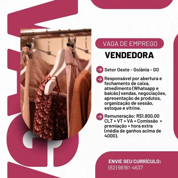 VAGA DE EMPREGO

VENDEDORA

6 Setor Oeste - Goiania - GO

© Responsavel por abertura e
fechamento de caixa,
atnedimento(Whatsapp e
balcao) vendas, negociacées,
apresentagao de produtos,
organizagao de sessao,
estoque e vitrine.

} Remuneragao: R$1.800,00
CLT +VT+VA+Comissao +
premiagao + hora extra

(média de ganhos acima de
4000).

ENVIE SEU CURRICULO:

(62) 98161-4637 VAGA DE EMPREGO

VENDEDORA

© Setor Oeste - Goiania - GO

© Responsavel por abertura e
fechamento de caixa,
atnedimento(Whatsapp e
balcao) vendas, negociacées,
apresentagao de produtos,
organizagao de sessao,
estoque e vitrine.

©} Remuneracao: R$1.800,00
CLT+VT+VA+Comissao +
premiagao + hora extra

(média de ganhos acima de
4000).

ENVIE SEU CURRICULO:

CVA Tei li er lokoi '
VAGA DE EMPREGO

“ _-VENDEDORA

} Setor Oeste - Goiania - GO

© Responsavel por abertura e
fechamento de caixa,
atnedimento(Whatsapp e
balcAo) vendas, negociacées,
apresentagao de produtos,
organizagao de sessao,
estoque e vitrine.

} Remuneraga...