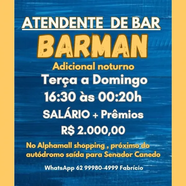 ATENDENTE DE BAR

Syd

Adicional noturno
Terga a Domingo

16:30 as 00:20h

SALARIO + Prémios
SPRL ole Kele ae

No Alphamall shopping , préximo-<do—
autédromo saida para Senador Canedo

WhatsApp 62 99980-4999 Fabricio — ATENDENTE_ DE BAR ©

BARMAN

Adicional noturno
Terga a Domingo

16:30 as 00:20h
SALARIO + Prémios
Cy Bellen

No Alphamall shopping, proximodo——_—
autédromo saida para Senador Canedo

WhatsApp 62 99980-4999 Fabricio ae ATENDENTE DE BAR

Syd

Adicional noturno
Ter¢a a Domingo

16:30 as 00:20h

SALARIO + Prémios
RS 2.000,00

No Alphamall shopping , préximo-<do—
autédromo saida para Senador Canedo

WhatsApp 62 99980-4999 Fabricio — ATENDENTE_DE BAR ©

BARMAN

Adicional noturno
Terga a Domingo >

16:30 as 00:20h
SALARIO + Prémios
RS 2.000,00

PN telat Rute) =) dia: Me 1a). | ae
autédromo saida para Senador Canedo

WhatsApp 62 99980-4999 Tiel 3 ATENDENTE DE BAR

Syed

Adicional noturno
Terga a Domingo

16:30 as 00:20h

SALARIO + Prémios
RS 2.000,00

No Alphamall shopping , ...