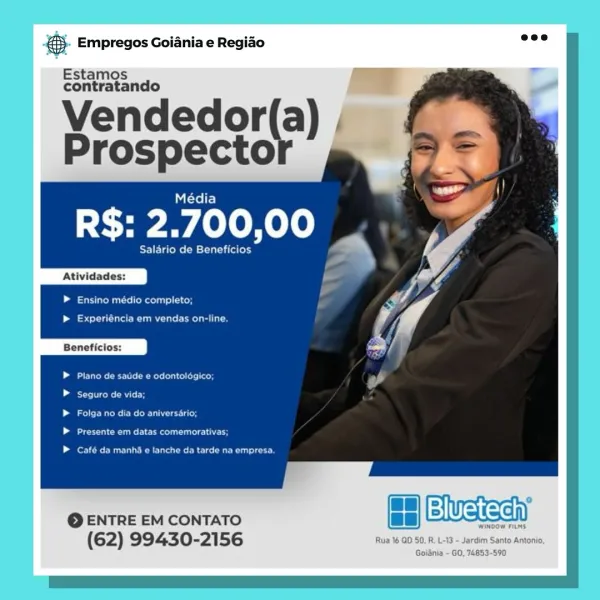 Empregos Goiania e Regiao

Estamos
contratando

Yendedor(a) —
Prospecto

Média

R$: 2.700,00 _

Salario de Seley

Atividades:

Laas lonscll ace

Leia eae aCe

Beneficios:

Garvan tae ne | aeedens eagt col eds (Oey
Beemer)

ergs eeu ree Uy
eu ae

ent OMAN CRU Danes aaa en)

© ENTRE EM CONTATO ce Wasa

Wingo

(62) 99430- 56 Rua 16 QD 50, R. L-13 ~ Jardim Santo Antonio,

Goiania - GO, 74853-590 €). Empregos Goiania e Regiao =:

Estamos
contratando

Vendedor(a) ,
Prospecto

    

eee

Atividades:

ee Us CoM las) old

| se le ee
Beneficios:

EU Re ele Reroute: add

See

CPO OR eau

Pee eee eco

fer eR ele

© ENTRE EM CONTATO a ewueieeh

(62) 99430-2156 Empregos Goiania e Regiao

Estamos
contratando

¥endedor(a) | an
Prospector 2,

Média

R$: 2.700,00 _

Salario de tint

Atividades:

Lamesa Maclay.

set eure eC a
Beneficios:

Plano de saude e odontologico;
eke ait

Falga no dia do aniversario;
ee eee en oe

Café da manha e tanche da tarde na empresa.

LH)Bivetechy

Wwindo

Rua 16 OD 50, R...