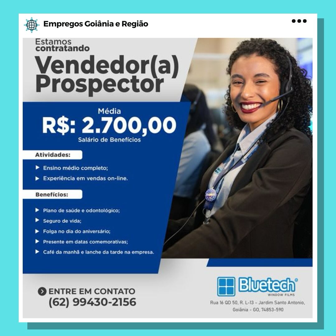 Empregos Goiania e Regiao

Estamos
contratando

Yendedor(a) —
Prospecto

Média

R$: 2.700,00 _

Salario de Seley

Atividades:

Laas lonscll ace

Leia eae aCe

Beneficios:

Garvan tae ne | aeedens eagt col eds (Oey
Beemer)

ergs eeu ree Uy
eu ae

ent OMAN CRU Danes aaa en)

© ENTRE EM CONTATO ce Wasa

Wingo

(62) 99430- 56 Rua 16 QD 50, R. L-13 ~ Jardim Santo Antonio,

Goiania - GO, 74853-590 €). Empregos Goiania e Regiao =:

Estamos
contratando

Vendedor(a) ,
Prospecto

    

eee

Atividades:

ee Us CoM las) old

| se le ee
Beneficios:

EU Re ele Reroute: add

See

CPO OR eau

Pee eee eco

fer eR ele

© ENTRE EM CONTATO a ewueieeh

(62) 99430-2156 Empregos Goiania e Regiao

Estamos
contratando

¥endedor(a) | an
Prospector 2,

Média

R$: 2.700,00 _

Salario de tint

Atividades:

Lamesa Maclay.

set eure eC a
Beneficios:

Plano de saude e odontologico;
eke ait

Falga no dia do aniversario;
ee eee en oe

Café da manha e tanche da tarde na empresa.

LH)Bivetechy

Wwindo

Rua 16 OD 50, R. L-13 - Jardim Santo Antonio,
Goiania - GO, 74853-590 €}. Empregos Goiania e Regiao 7“

Estamos
contratando

Vendedor(a) ,
Prospecto

(rel)

R$: 2.700,00 _.

Salario de Beneficios

    

Atividades:

LeU eRe) cold

> Experiéncia em vendas on-line.
Beneficios:

PUR ele Reroute: add
eB

eT oC eee C Ud
ae ee eeu leo

pe Ee ee Ro ee oe

So ENTRE EM CONTATO
(62) 99430-2156 rus Empregos Goiania e Regiao

Estamos
contratando

Vendedor(a) |
Prospecto

Mitel)

R$: 2.700,00

Salario de Beneficios

Atividades:

Lee Rel oH

b> Experiéncia em vendas on-line

Beneficlos:

Plano de saude e odontologico;
ee ate

Ens eo ee
eu Cee ETS

EOE anu Doi rey

@ ENTRE EM CONTATO a eWean

winno’

(62) 99430-2156 Rua 16 QD 50, R. L-13 ~ Jardim Santo Antonio,

Goiania - GO, 74853-590 @. Empregos Goiania e Regido ee

Estamos
contratando

Vendedor(a) ,
Prospecto

fre)

R$: 2.700,00

Salario de Beneficios

    

Atividades:

eee sl cord

| eel le el
Beneficios:

CR ee Recs a
ee CRT

COO tu
CR ee ee

pe Ree eee ue

@ ENTRE EM CONTATO
(62) 99430-2156 rus ss Empregos Goiania e Regido

Estamos

\yendedor(a)
Prospector _

R$: 2.700,00

alario de Beneficios

Atividades:

-_ = arn
@ ENTRE EM CONTATO SMWeKsan
(62) 99430-2156 Rua 16 00 50, R, L-13 - Jardim Santo Antonio,

Goiania - GO, 74853-5970 €5- Empregos Goiania e Regido ave

Estamos
contratando

Vendedor(a) ,
Prospecto

    

(xe)

R$: 2.700,00 _.

Salario de Beneficios

Atividades:

bee Ue eRe cord

| ee alt le ele
Beneficios:

ER eel eRe lll: la
eB

oT re ecu
Pe eure rete

fe ee eee ue

eo ENTRE EM CONTATO
(62) 99430-2156 & Empregos Goiania e Regiao

Panes

ence a)

(@ENTREEMCONTATO. + [Bluetech)
(62) 99430-2156 i B01 srk ps aot,

Goidinia - GO, 74863-590 @&). Empregos Goiania e Regido aes

Estamos
contratando

Vendedor(a) |
Prospecto

    

Média

R$: 2.700,00 _.

Salario de Beneficios

Atividades:

Lee oR od

| eal a ee
Beneficios:

ER ele Reroute ia
Pree Be

aT Ne Ur
eeu eee Uc

pe Ee ee oe ue

eo ENTRE EM CONTATO
(62) 99430-2156