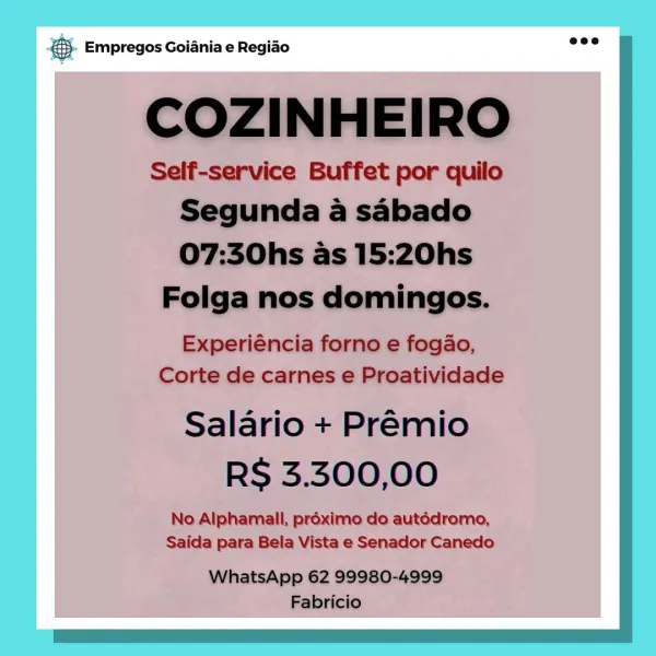 Beg Empregos Goiania e Regiao 5). Empregos Goiania e Regido wee

COZINHEIRO

Self-service Buffet por quilo
Segunda a sabado
07:30hs as 15:20hs
Folga nos domingos.

Experiéncia forno e fogao,
Corte de carnes e Proatividade

Salario + Premio
RS 3.300,00

No Alphamall, préximo do autédromo,
Saida para Bela Vista e Senador Canedo

WhatsApp 62 99980-4999
Fabricio & Empregos Goiania e Regiao © Empregos Goiania e Regiao

COZINHEIRO

Self-service Buffet por quilo
Segunda a sabado
07:30hs as 15:20hs

Folga nos domingos.

Experiéncia forno e fogao,
Corte de carnes e Proatividade

Salario + Premio
RS 3.300,00

No Alphamall, proximo do autédromo,
Saida para Bela Vista e Senador Canedo

eco |
WhatsApp 62 99980-4999
Fabricio & Empregos Goiania e Regiao & Empregos Goiania e Regiao

COZINHEIRO

Self-service Buffet por quilo
Segunda a sabado
07:30hs as 15:20hs

Folga nos domingos.

Experiéncia forno e fogao,
Corte de carnes e Proatividade

Salario + Premio
RS 3.300,00

No Alphamall, préximo do autéd...