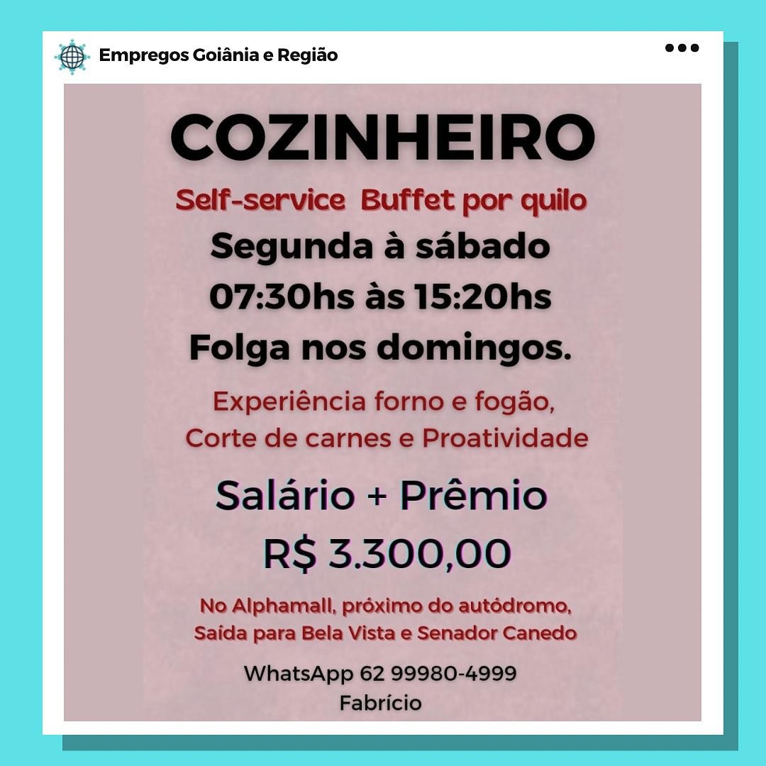 Beg Empregos Goiania e Regiao 5). Empregos Goiania e Regido wee

COZINHEIRO

Self-service Buffet por quilo
Segunda a sabado
07:30hs as 15:20hs
Folga nos domingos.

Experiéncia forno e fogao,
Corte de carnes e Proatividade

Salario + Premio
RS 3.300,00

No Alphamall, préximo do autédromo,
Saida para Bela Vista e Senador Canedo

WhatsApp 62 99980-4999
Fabricio & Empregos Goiania e Regiao © Empregos Goiania e Regiao

COZINHEIRO

Self-service Buffet por quilo
Segunda a sabado
07:30hs as 15:20hs

Folga nos domingos.

Experiéncia forno e fogao,
Corte de carnes e Proatividade

Salario + Premio
RS 3.300,00

No Alphamall, proximo do autédromo,
Saida para Bela Vista e Senador Canedo

eco |
WhatsApp 62 99980-4999
Fabricio & Empregos Goiania e Regiao & Empregos Goiania e Regiao

COZINHEIRO

Self-service Buffet por quilo
Segunda a sabado
07:30hs as 15:20hs

Folga nos domingos.

Experiéncia forno e fogao,
Corte de carnes e Proatividade

Salario + Premio
RS 3.300,00

No Alphamall, préximo do autédromo,
Saida para Bela Vista e Senador Canedo

eco
WhatsApp 62 99980-4999
Fabricio & Empregos Goiania e Regiao €. Empregos Goiania e Regido eee

COZINHEIRO

Self-service Buffet por quilo
Segunda a sabado
07:30hs as 15:20hs

Folga nos domingos.

Experiéncia forno e fogao,
Corte de carnes e Proatividade

Salario + Premio
RS 3.300,00

No Alphamall, préximo do autédromo,
Saida para Bela Vista e Senador Canedo

WhatsApp 62 99980-4999
Fabricio Boe Empregos Goiania e Regiao €). Empregos Goiania e Regido eee

COZINHEIRO

Self-service Buffet por quilo
Segunda a sabado
07:30hs as 15:20hs

Folga nos domingos.

Experiéncia forno e fogao,
Corte de carnes e Proatividade

Salario + Prémio
RS 3.300,00

No Alphamall, préximo do autédromo,
Saida para Bela Vista e Senador Canedo

WhatsApp 62 99980-4999
Fabricio