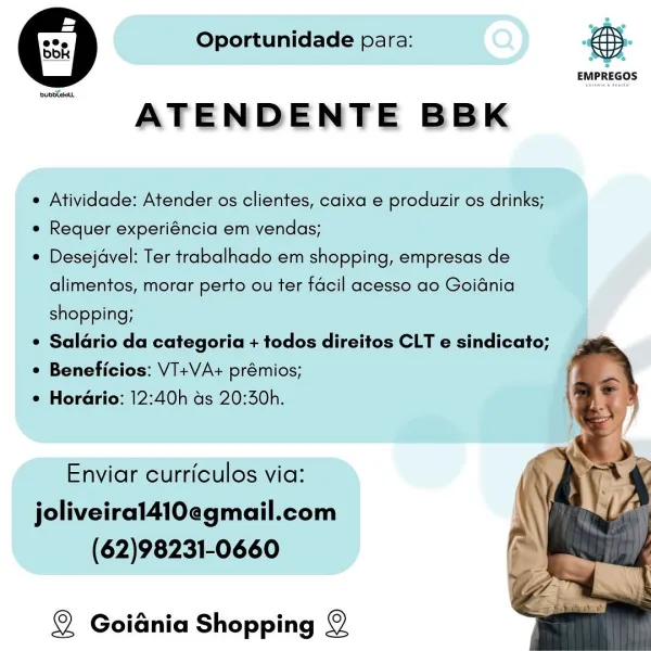 8 Oportunidade para:

pubdtehut

ATENDENTE BBK

e Atividade: Atender os clientes, caixa e produzir os drinks;

e Requer experiéncia em vendas;

* Desejavel: Ter trabalhado em shopping, empresas de
alimentos, morar perto ou ter facil acesso ao Goidnia
shopping;

* Salario da categoria + todos direitos CLT e sindicato;

¢ Beneficios: V1+VA+ prémios;

¢ Hordrio: 12:40h as 20:30h.

Enviar curriculos via:
joliveiral410egmail.com
(62)98231-0660

Q Goidnia Shopping ©

2
a
ol \e

EMPREGOS 5 Oportunidade para:

upbeat

ATENDENTE BBK

 Atividade: Atender os clientes, caixa e produzir os drinks;

e Requer experiéncia em vendas;

¢ Desejavel: Ter trabalhado em shopping, empresas de
alimentos, morar perto ou ter facil acesso ao Goidnia
shopping;

¢ Saldrio da categoria + todos direitos CLT e sindicato;

¢ Beneficios: VT+VA+ prémios;

¢ Horario: 12:40h as 20:30h.

Enviar curriculos via:
joliveiral410egmail.com
(62)98231-0660

Q Goidnia Shopping ©

 

 

 

EMPREGOS 8 Oportunidade para:

pubbteHaL...