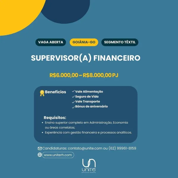 VAGA ABERTA SEGMENTO TEXTIL
SUPERVISOR(A) FINANCEIRO

R$6.000,00 ~ R$8.000,00 PJ

@ Beneficios ~~ Vale Alimentagao
si acre rene CA Loo)

v Vale Transporte
Bonus de aniversario

{Te FI Ltekon
* Ensino superior completo em Administragao, Economia
ou Greas correlatas;
* Experiéncia com gestao financeira e processos analiticos.

@Candidaturas: contato@unite.com ou (62) 99961-8159

® (www.uniterh.com

eli) Nie VAGA ABERTA SEGMENTO TEXTIL
SUPERVISOR(A) FINANCEIRO

R$6.000,00 ~R$8.000,00 PJ

® Beneficios Vale Alimentacdo
atte Viceke (AU L+ 0]

Ae Miceli) lola t
Mya tales (Melee Lae)

Requisitos:

« Ensino superior completo em Administragdo, Economia
ou Greas correlatas;

* Experiéncia com gestdo financeira e processos analiticos:

@Candidaturas: contato@unite.com ou (62) 99961-8159

ene

Pats; VAGA ABERTA SEGMENTO TEXTIL
SUPERVISOR(A) FINANCEIRO

R$6.000,00 ~ R$8.000,00 PJ

® Beneficios ~ Vale Alimentagao
v Seguro de Vida

v Vale Transporte
vy B6nus de aniversario

Requisitos:

* Ensino su...