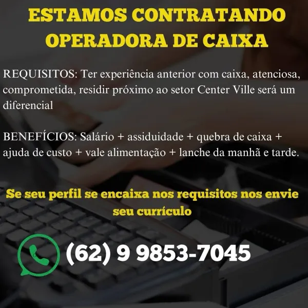 ESTAMOS CONTRATANDO
OPERADORA DE CAIXA

REQUISITOS: Ter experiéncia anterior com caixa, atenciosa,
comprometida, residir proximo ao setor Center Ville sera um
diferencial

BENEFICIOS: Salario + assiduidade + quebra de caixa +
ajuda de custo + vale alimentagao + lanche da manha e tarde.

ESM ove dT eMac bbe BC FU Co i cematecm vba Co
seu curriculo

(62) 9 9853-7045 ESTAMOS CONTRATANDO
OPERADORA DE CAIXA

REQUISITOS: Ter experiéncia anterior com caixa, atenciosa,
comprometida, residir proximo ao setor Center Ville sera um
ebtionentor|

BENEFICIOS: Salario + assiduidade + quebra de caixa +
ajuda de custo + vale alimentagao + lanche da manha e tarde.

Se seu perfil se encaixa nos requisitos nos envie
seu curriculo

‘) (62) 9 9853-7045 ESTAMOS CONTRATANDO
OPERADORA DE CAIXA

REQUISITOS: Ter experiéncia anterior com caixa, atenciosa,
comprometida, residir proximo ao setor Center Ville sera um
ebiconesntetel|

BENEFICIOS: Salario + assiduidade + quebra de caixa +
ajuda de custo + vale alim...