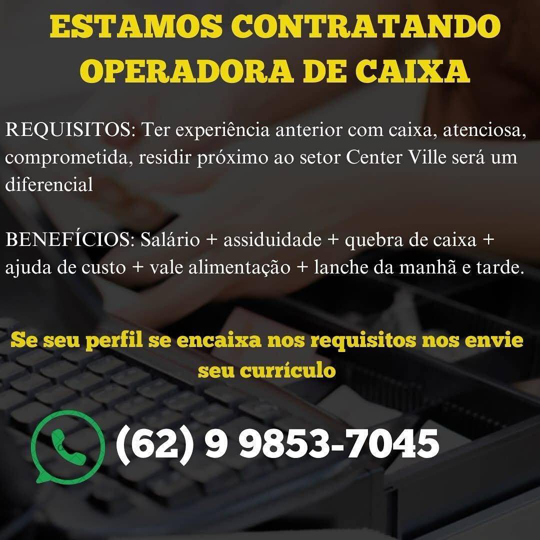 ESTAMOS CONTRATANDO
OPERADORA DE CAIXA

REQUISITOS: Ter experiéncia anterior com caixa, atenciosa,
comprometida, residir proximo ao setor Center Ville sera um
diferencial

BENEFICIOS: Salario + assiduidade + quebra de caixa +
ajuda de custo + vale alimentagao + lanche da manha e tarde.

ESM ove dT eMac bbe BC FU Co i cematecm vba Co
seu curriculo

(62) 9 9853-7045 ESTAMOS CONTRATANDO
OPERADORA DE CAIXA

REQUISITOS: Ter experiéncia anterior com caixa, atenciosa,
comprometida, residir proximo ao setor Center Ville sera um
ebtionentor|

BENEFICIOS: Salario + assiduidade + quebra de caixa +
ajuda de custo + vale alimentagao + lanche da manha e tarde.

Se seu perfil se encaixa nos requisitos nos envie
seu curriculo

‘) (62) 9 9853-7045 ESTAMOS CONTRATANDO
OPERADORA DE CAIXA

REQUISITOS: Ter experiéncia anterior com caixa, atenciosa,
comprometida, residir proximo ao setor Center Ville sera um
ebiconesntetel|

BENEFICIOS: Salario + assiduidade + quebra de caixa +
ajuda de custo + vale alimentacgao + lanche da manha e tarde.

Se seu perfil se encaixa nos requisitos nos envie
seu curriculo

(62) 9 9853-7045 ESTAMOS CONTRATANDO
OPERADORA DE CAIXA

REQUISITOS: Ter experiéncia anterior com caixa, atenciosa,
comprometida, residir proximo ao setor Center Ville sera um
diferencial

BENEFICIOS: Salario + assiduidade + quebra de caixa +
ajuda de custo + vale alimentacao + lanche da manha e tarde.

Se seu perfil se encaixa nos requisitos nos envie
seu curriculo

(62) 9 9853-7045 ESTAMOS CONTRATANDO
OPERADORA DE CAIXA

REQUISITOS: Ter experiéncia anterior com caixa, atenciosa,
comprometida, residir proximo ao setor Center Ville sera um
ennantetl

BENEFICIOS: Salario + assiduidade + quebra de caixa +
ajuda de custo + vale alimentagao + lanche da manha e tarde.

Se seu perfil se encaixa nos requisitos nos envie
seu curriculo

(62) 9 9853-7045 ESTAMOS CONTRATANDO
OPERADORA DE CAIXA

REQUISITOS: Ter experiéncia anterior com caixa, atenciosa,
comprometida, residir proximo ao setor Center Ville sera um
ebitonentoryl

BENEFICIOS: Salario + assiduidade + quebra de caixa +
ajuda de custo + vale alimentacao + lanche da manhi e tarde.

Se seu perfil se encaixa nos requisitos nos envie
seu curriculo

Cer Er sea ESTAMOS CONTRATANDO
OPERADORA DE CAIXA

REQUISITOS: Ter experiéncia anterior com caixa, atenciosa,
comprometida, residir pr6ximo ao setor Center Ville sera um
enoNentatnl

BENEFICIOS: Salario + assiduidade + quebra de caixa +
ajuda de custo + vale alimentagao + lanche da manha e tarde.

 

(62) 9 9853-7045 NCO ee) a ew Wt 8
OPERADORA DE CAIXA

REQUISITOS: Ter experiéncia anterior com caixa, atenciosa,
comprometida, residir proximo ao setor Center Ville sera um
diferencial

BENEFICIOS: Salario + assiduidade + quebra de caixa +
ajuda de custo + vale alimentac4o + lanche da manhi e tarde.

Se seu perfil se encaixa nos requisitos nos envie
seu curriculo

.) (62) 9 9853-7045 REQUISITOS: Ter experi¢ncia anterior com caixa, atenciosa,
comprometida, residir proximo ao setor Center Ville sera um
diferencial

BENEFICIOS: Salario + assiduidade + quebra de caixa +
ajuda de custo + vale alimentagdéo + lanche da manha c tarde.

(62) 9 9853-7045 ESTAMOS CONTRATANDO
OPERADORA DE CAIXA

REQUISITOS: Ter experiéncia anterior com caixa, atenciosa,
comprometida, residir proximo ao setor Center Ville sera um
eheantoel|

BENEFICIOS: Salario + assiduidade + quebra de caixa +
ajuda de custo + vale alimentacfo + lanche da manhi e tarde.

Se seu perfil se encaixa nos requisitos nos envie
seu curriculo

| (62) 9 9853-7045