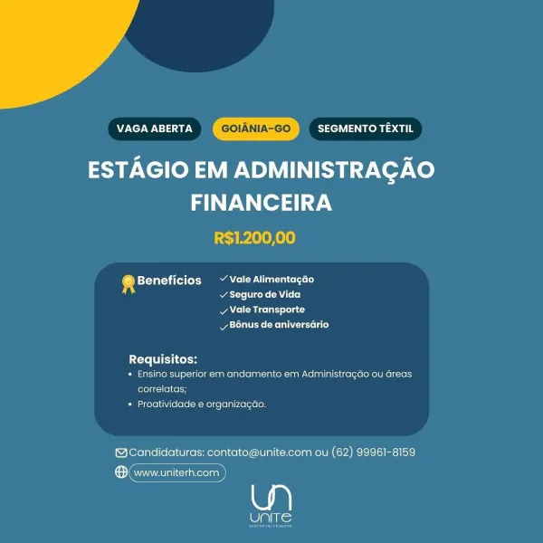 VAGA ABERTA GOIANIA-GO SEGMENTO TEXTIL

ESTAGIO EM ADMINISTRAGAO
FINANCEIRA
R$1.200,00

@ Beneficios ~~ Vale Alimentagao
s acre rene CA Loo)

v Vale Transporte
Bonus de aniversario

Pe TTC

* Ensino superior em andamento em Administragao ou Greas
correlatas;

* Proatividade e organizagao.

@Candidaturas: contato@unite.com ou (62) 99961-8159

® www.uniterh.com

We VAGA ABERTA GOIANIA-GO SEGMENTO TEXTIL

ESTAGIO EM ADMINISTRAGAO
FINANCEIRA

R$1.200,00

® Beneficios Vale Alimentacdo
atte Viceke (AU L+ 0]

Ae Miceli) lola t
Mya tales (Melee Lae)

Requisitos:
* Ensino superior em andamento em Administragdo ou Greas
correlatas;

* Proatividade e organizagao.

@Candidaturas: contato@unite.com ou (62) 99961-8159

ene

ols: VAGA ABERTA GOIANIA-GO SEGMENTO TEXTIL

9 .Xel(oy a ADMINISTRAGAO
FINANCEIRA

R$1.200,00

® Beneficios ~ Vale Alimentagao
v Seguro de Vida

v Vale Transporte
vy B6nus de aniversario

Requisitos:
* Ensino superior em andamento em Administragdo ou Greas
correlatas;

* Proat...