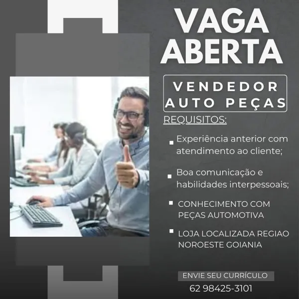 |e SX e7.\
ABERTA

VENDEDOR

 

AUTO PECAS
REQUISITOS;

wg Experiéncia anterior com
atendimento ao cliente;

g Oa comunicagao e
habilidades interpessoais;

™ CONHECIMENTO COM
PECAS AUTOMOTIVA

 

™ LOJA LOCALIZADA REGIAO
NOROESTE GOIANIA

ENVIE SEU CURRICULO
62 98425-3101 | es ASX e7:\
ABERTA

VENDEDOR

 

AUTO PEGAS
REQUISITOS:

a Experiéncia anterior com
atendimento ao cliente;

g 50a comunicagao e
habilidades interpessoais;

™ CONHECIMENTO COM
PECAS AUTOMOTIVA

 

™ LOJA LOCALIZADA REGIAO
NOROESTE GOIANIA

ENVIE SEU CURRICULO
62 98425-3101 | es MS -Xe7-\
ABERTA

VENDEDOR

 

AUTO PECAS
REQUISITOS:

a Experiéncia anterior com
atendimento ao cliente;

g Boa comunicagao e
habilidades interpessoais;

™ CONHECIMENTO COM
PECAS AUTOMOTIVA

 

™ LOJA LOCALIZADA REGIAO
NOROESTE GOIANIA

ENVIE SEU CURRICULO
62 98425-3101 | es YS e7.\
ABERTA

VENDEDOR

 

AUTO PECAS
REQUISITOS:

a Experiéncia anterior com
atendimento ao cliente;

g Boa comunicagao e
habilidades interpessoais;

™ CONHECIMENT...