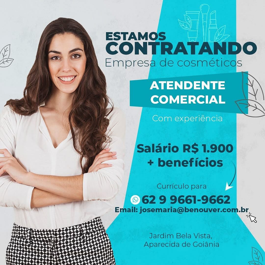 ATENDENTE
COMERCIAL

Com experiéncia

  
 

err

&
eat ott
bese

LPSESASePOe
WROVESEM TST ATENDENTE
COMERCIAL

Com experiéncia

£2
Pek e Teh s OTT O4
O40 05464 333222,

 

as rs
Vy ot ot ate oe
EIT ee es re oF
ai

ATENDENTE
COMERCIAL

Com experiéncia ATENDENTE
COMERCIAL

Com experiéncia

  
 

z
Lesasareree eee ees
ROLE OT OS OTT 525 *
i
WZ

ATENDENTE
COMERCIAL

Com experiéncia

     
 

= ‘3

Vase sarap e ee eggs

tities eg te+ee4
Pezess ATENDENTE
COMERCIAL

Com experiéncia

  
 

<hs
pete h
OTe POs 262 Ose

oe
StS eS e752

elht Otte ATENDENTE
COMERCIAL

Com experiéncia

a 3
Rw elas
TAK oie" ATENDENTE
COMERCIAL

Com experiéncia

“a:
pratt h
OTT a eet oss

etht Otte

Es OS TE ATENDENTE
COMERCIAL

Com experiéncia ESTAMOS

CONTRATANDO

Empresa de cosmetices

r= [>]
COMERCIAL

   
    

  

Saladrio RS 1.900
+ beneficios

Curriculo para

62 9 9661-9662

Email: josemaria@benouver.com.br,,
R
Jardim Bela Vista,
Aparecida de Goiania

\

oN.