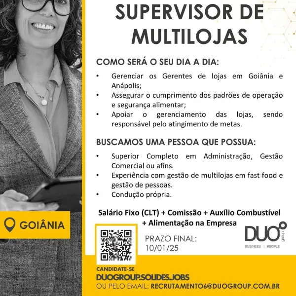 SUPERVISOR DE
MULTILOJAS :

COMO SERA O SEU DIA A DIA:

e Gerenciar os Gerentes de lojas em Goidnia e
Anapolis;

e  Assegurar o cumprimento dos padrdes de operacgdo
e seguranca alimentar;

« Apoiar o- gerenciamento das _ lojas, sendo
responsavel pelo atingimento de metas.

   
  
 
     
  
   
 
   
  
  
   

BUSCAMOS UMA PESSOA QUE POSSUA:

e Superior Completo em Administragdo, Gestado
Comercial ou afins.

e  Experiéncia com gestdo de multilojas em fast food e
gestdo de pessoas.

¢  Condugao propria.

Saldrio Fixo (CLT) + Comissao + Auxilio Combustivel
+ Alimentacao na Empresa

s

PRAZO FINAL: 8
10/01 {25 BUSINESS | PEOPLE SUPERVISOR DE
MULTILOJAS

COMO SERA O SEU DIA A DIA:

« Gerenciar os Gerentes de lojas em Goidnia e
Anapolis;

e«  Assegurar o cumprimento dos padrées de operacao
e seguran¢a alimentar;

« Apoiar o- gerenciamento das_ lojas, sendo
responsavel pelo atingimento de metas.

BUSCAMOS UMA PESSOA QUE POSSUA:

¢ Superior Completo em Administragcdo, Gestdo
Comercial ou ...