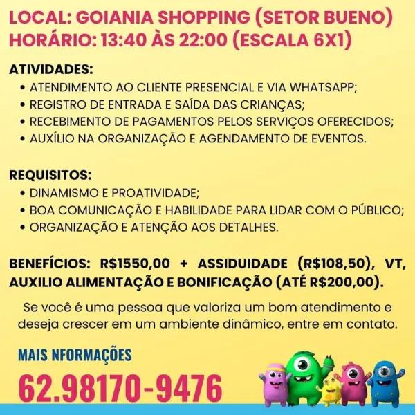 LOCAL: GOIANIA SHOPPING (SETOR BUENO)
HORARIO: 13:40 AS 22:00 (ESCALA 6X1)

ATIVIDADES:
e ATENDIMENTO AO CLIENTE PRESENCIAL E VIA WHATSAPP;
¢ REGISTRO DE ENTRADA E SAIDA DAS CRIANGAS;
e RECEBIMENTO DE PAGAMENTOS PELOS SERVIGOS OFERECIDOS;
¢ AUXILIO NA ORGANIZAGAO E AGENDAMENTO DE EVENTOS.

REQUISITOS:
¢ DINAMISMO E PROATIVIDADE;
* BOA COMUNICAGAO E HABILIDADE PARA LIDAR COM O PUBLICO;
© ORGANIZAGAO E ATENGAO AOS DETALHES.

BENEFICIOS: R$1550,00 + ASSIDUIDADE (R$108,50), VT,
AUXILIO ALIMENTAGAO E BONIFICAGAO (ATE R$200,00).

Se vocé é uma pessoa que valoriza um bom atendimento e
deseja crescer em um ambiente dinadmico, entre em contato.

MAIS NFORMAGOES

62.98170-9476 LOCAL: GOIANIA SHOPPING (SETOR BUENO)
HORARIO: 13:40 AS 22:00 (ESCALA 6X1)

ATIVIDADES:
e ATENDIMENTO AO CLIENTE PRESENCIAL E VIA WHATSAPP;
¢ REGISTRO DE ENTRADA E SAIDA DAS CRIANGAS;
e RECEBIMENTO DE PAGAMENTOS PELOS SERVIGOS OFERECIDOS;
* AUXILIO NA ORGANIZAGAO E AGENDAMENTO DE EVENTOS.

REQUISITOS:
¢ DINAMISMO E PROA...