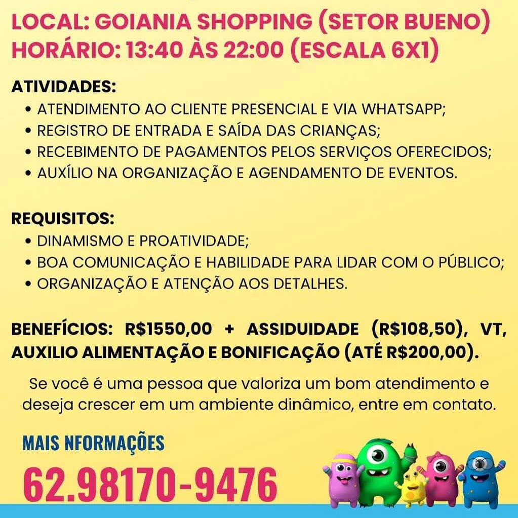 LOCAL: GOIANIA SHOPPING (SETOR BUENO)
HORARIO: 13:40 AS 22:00 (ESCALA 6X1)

ATIVIDADES:
e ATENDIMENTO AO CLIENTE PRESENCIAL E VIA WHATSAPP;
¢ REGISTRO DE ENTRADA E SAIDA DAS CRIANGAS;
e RECEBIMENTO DE PAGAMENTOS PELOS SERVIGOS OFERECIDOS;
¢ AUXILIO NA ORGANIZAGAO E AGENDAMENTO DE EVENTOS.

REQUISITOS:
¢ DINAMISMO E PROATIVIDADE;
* BOA COMUNICAGAO E HABILIDADE PARA LIDAR COM O PUBLICO;
© ORGANIZAGAO E ATENGAO AOS DETALHES.

BENEFICIOS: R$1550,00 + ASSIDUIDADE (R$108,50), VT,
AUXILIO ALIMENTAGAO E BONIFICAGAO (ATE R$200,00).

Se vocé é uma pessoa que valoriza um bom atendimento e
deseja crescer em um ambiente dinadmico, entre em contato.

MAIS NFORMAGOES

62.98170-9476 LOCAL: GOIANIA SHOPPING (SETOR BUENO)
HORARIO: 13:40 AS 22:00 (ESCALA 6X1)

ATIVIDADES:
e ATENDIMENTO AO CLIENTE PRESENCIAL E VIA WHATSAPP;
¢ REGISTRO DE ENTRADA E SAIDA DAS CRIANGAS;
e RECEBIMENTO DE PAGAMENTOS PELOS SERVIGOS OFERECIDOS;
* AUXILIO NA ORGANIZAGAO E AGENDAMENTO DE EVENTOS.

REQUISITOS:
¢ DINAMISMO E PROATIVIDADE;
* BOA COMUNICAGAO E HABILIDADE PARA LIDAR COM O PUBLICO;
* ORGANIZAGAO E ATENGAO AOS DETALHES.

BENEFICIOS: R$1550,00 + ASSIDUIDADE (R$108,50), VT,
AUXILIO ALIMENTAGAO E BONIFICAGAO (ATE R$200,00).

Se vocé 6 uma pessoa que valoriza um bom atendimento e
deseja crescer em um ambiente dindmico, entre em contato.

MAIS NFORMAGOES LOCAL: GOIANIA SHOPPING (SETOR BUENO)
HORARIO: 13:40 AS 22:00 (ESCALA 6X1)

ATIVIDADES:
e ATENDIMENTO AO CLIENTE PRESENCIAL E VIA WHATSAPP;
© REGISTRO DE ENTRADA E SAIDA DAS CRIANGAS;
e RECEBIMENTO DE PAGAMENTOS PELOS SERVIGOS OFERECIDOS;
¢ AUXILIO NA ORGANIZAGAO E AGENDAMENTO DE EVENTOS.

REQUISITOS:
e DINAMISMO E PROATIVIDADE;
* BOA COMUNICAGAO E HABILIDADE PARA LIDAR COM O PUBLICO;
* ORGANIZAGAO E ATENGAO AOS DETALHES.

BENEFICIOS: R$1550,00 + ASSIDUIDADE (R$108,50), VT,
AUXILIO ALIMENTAGAO E BONIFICAGAO (ATE R$200,00).

Se vocé é uma pessoa que valoriza um bom atendimento e
deseja crescer em um ambiente dindmico, entre em contato.

MAIS NFORMAGOES

62.98170-9476 LOCAL: GOIANIA SHOPPING (SETOR BUENO)
HORARIO: 13:40 AS 22:00 (ESCALA 6X1)

ATIVIDADES:
e ATENDIMENTO AO CLIENTE PRESENCIAL E VIA WHATSAPP;
¢ REGISTRO DE ENTRADA E SAIDA DAS CRIANGAS;
e RECEBIMENTO DE PAGAMENTOS PELOS SERVICOS OFERECIDOS;
¢ AUXILIO NA ORGANIZAGAO E AGENDAMENTO DE EVENTOS.

REQUISITOS:
¢ DINAMISMO E PROATIVIDADE;
* BOA COMUNICAGAO E HABILIDADE PARA LIDAR COM O PUBLICO;
* ORGANIZAGAO E ATENGAO AOS DETALHES.

BENEFICIOS: R$1550,00 + ASSIDUIDADE (R$108,50), VT,
AUXILIO ALIMENTAGAO E BONIFICAGAO (ATE R$200,00).

Se vocé 6 uma pessoa que valoriza um bom atendimento e
deseja crescer em um ambiente dinadmico, entre em contato.

MAIS NFORMAGOES

_62.98170-9476

 
    

4 LOCAL: GOIANIA SHOPPING (SETOR BUENO)
HORARIO: 13:40 AS 22:00 (ESCALA 6X1)

ATIVIDADES:
e ATENDIMENTO AO CLIENTE PRESENCIAL E VIA WHATSAPP;
* REGISTRO DE ENTRADA E SAIDA DAS CRIANGAS;
e RECEBIMENTO DE PAGAMENTOS PELOS SERVIGOS OFERECIDOS;
¢ AUXILIO NA ORGANIZAGAO E AGENDAMENTO DE EVENTOS.

REQUISITOS:
¢ DINAMISMO E PROATIVIDADE;
¢ BOA COMUNICAGAO E HABILIDADE PARA LIDAR COM O PUBLICO;
© ORGANIZAGAO E ATENGAO AOS DETALHES.

BENEFICIOS: R$1550,00 + ASSIDUIDADE (R$108,50), VT,
AUXILIO ALIMENTAGAO E BONIFICAGAO (ATE R$200,00).

Se vocé 6 uma pessoa que valoriza um bom atendimento e
deseja crescer em um ambiente dindmico, entre em contato.

MAIS NFORMAGOES

62.98170-9476 LOCAL: GOIANIA SHOPPING (SETOR BUENO)
HORARIO: 13:40 AS 22:00 (ESCALA 6X1)

ATIVIDADES:
¢ ATENDIMENTO AO CLIENTE PRESENCIAL E VIA WHATSAPP;
* REGISTRO DE ENTRADA E SAIDA DAS CRIANGAS;
e RECEBIMENTO DE PAGAMENTOS PELOS SERVICOS OFERECIDOS;
¢ AUXILIO NA ORGANIZAGAO E AGENDAMENTO DE EVENTOS.

REQUISITOS:
¢ DINAMISMO E PROATIVIDADE;
* BOA COMUNICAGAO E HABILIDADE PARA LIDAR COM O PUBLICO;
* ORGANIZAGAO E ATENGAO AOS DETALHES.

BENEFICIOS: R$1550,00 + ASSIDUIDADE (R$108,50), VT,
AUXILIO ALIMENTAGAO E BONIFICAGAO (ATE R$200,00).

Se vocé € uma pessoa que valoriza um bom atendimento e
deseja crescer em um ambiente dindmico, entre em contato.

MAIS NFORMAGOES

62.98170-9476

 
   

~ LOCAL: GOIANIA SHOPPING (SETOR BUENO)
HORARIO: 13:40 AS 22:00 (ESCALA 6X1)

ATIVIDADES:
e ATENDIMENTO AO CLIENTE PRESENCIAL E VIA WHATSAPP;
¢ REGISTRO DE ENTRADA E SAIDA DAS CRIANGAS;
e RECEBIMENTO DE PAGAMENTOS PELOS SERVIGOS OFERECIDOS;
¢ AUXILIO NA ORGANIZAGAO E AGENDAMENTO DE EVENTOS.

REQUISITOS:
¢ DINAMISMO E PROATIVIDADE;
¢ BOA COMUNICAGAO E HABILIDADE PARA LIDAR COM O PUBLICO;
© ORGANIZAGAO E ATENGAO AOS DETALHES.

BENEFICIOS: R$1550,00 + ASSIDUIDADE (R$108,50), VT,
AUXILIO ALIMENTAGAO E BONIFICAGAO (ATE R$200,00).

Se vocé 6 uma pessoa que valoriza um bom atendimento e
deseja crescer em um ambiente dindmico, entre em contato,

MAIS NFORMAGGES

62.98170-9476 LOCAL: GOIANIA SHOPPING (SETOR BUENO)
HORARIO: 13:40 AS 22:00 (ESCALA 6X1)

ATIVIDADES:
¢ ATENDIMENTO AO CLIENTE PRESENCIAL E VIA WHATSAPP;
* REGISTRO DE ENTRADA E SAIDA DAS CRIANGAS;
¢ RECEBIMENTO DE PAGAMENTOS PELOS SERVIGOS OFERECIDOS;
* AUXILIO NA ORGANIZAGAO E AGENDAMENTO DE EVENTOS.

REQUISITOS:
¢ DINAMISMO E PROATIVIDADE;
* BOA COMUNICAGAO E HABILIDADE PARA LIDAR COM O PUBLICO;
* ORGANIZAGAO E ATENGAO AOS DETALHES.

BENEFICIOS: R$1550,00 + ASSIDUIDADE (R$108,50), VT,
AUXILIO ALIMENTAGAO E BONIFICAGAO (ATE R$200,00).

Se vocé € uma pessoa que valoriza um bom atendimento e
deseja crescer em um ambiente dindmico, entre em contato.

MAIS NFORMAGOES

62.98170-94/6 LOCAL: GOIANIA SHOPPING (SETOR BUENO)
HORARIO: 13:40 AS 22:00 (ESCALA 6X1)

ATIVIDADES:
¢ ATENDIMENTO AO CLIENTE PRESENCIAL E VIA WHATSAPP;
¢ REGISTRO DE ENTRADA E SAIDA DAS CRIANGAS;
e RECEBIMENTO DE PAGAMENTOS PELOS SERVICOS OFERECIDOS,
* AUXILIO NA ORGANIZAGAO E AGENDAMENTO DE EVENTOS.

REQUISITOS:
¢ DINAMISMO E PROATIVIDADE;
* BOA COMUNICAGAO E HABILIDADE PARA LIDAR COM © PUBLICO;
© ORGANIZAGAO E ATENGAO AOS DETALHES.

BENEFICIOS: R$1550,00 + ASSIDUIDADE (R$108,50), VT,
AUXILIO ALIMENTAGAO E BONIFICAGAO (ATE R$200,00).

Se vocé 6 uma pessoa que valoriza um bom atendimento ¢
deseja crescer em um ambiente dinamico, entre em contato.

MAIS NFORMAGOES

62.98170-9476 LOCAL: GOIANIA SHOPPING (SETOR BUENO)
HORARIO: 13:40 AS 22:00 (ESCALA 6X1)

ATIVIDADES:
¢ ATENDIMENTO AO CLIENTE PRESENCIAL E VIA WHATSAPP;
* REGISTRO DE ENTRADA E SAIDA DAS CRIANGAS;
¢ RECEBIMENTO DE PAGAMENTOS PELOS SERVIGOS OFERECIDOS;
* AUXILIO NA ORGANIZAGAO E AGENDAMENTO DE EVENTOS.

REQUISITOS:
© DINAMISMO E PROATIVIDADE;
* BOA COMUNICAGAO E HABILIDADE PARA LIDAR COM O PUBLICO;
* ORGANIZAGAO E ATENGAO AOS DETALHES.

BENEFICIOS: R$1550,00 + ASSIDUIDADE (R$108,50), VT,
AUXILIO ALIMENTAGAO E BONIFICAGAO (ATE R$200,00).

Se vocé € umd pessoa que valoriza um bom atendimento e
deseja crescer em um ambiente dindmico, entre em contato.

MAIS NFORMAGOES

62.98170-9476