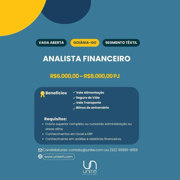 VAGA ABERTA Bie Via ies l8
ANALISTA FINANCEIRO

R$6.000,00 ~ R$8.000,00 PJ

@ Beneficios ~ Vale Alimentacao
acre cone CA Loo)

v Vale Transporte
ya rae: lee ese als)

tte TL cokos
* Ensino superior completo ou cursando Administragdo ou
Greas afins;
* Conhecimentos em Excel e ERP.
* Conhecimento em andlise e relatorios financeiros.

@Candidaturas: contato@unite.com ou (62) 99961-8159

a) www.uniterh.com

Ne VAGA ABERTA SEGMENTO TEXTIL
ANALISTA FINANCEIRO

R$6.000,00 ~R$8.000,00 PJ

4 bsteVat=ti (es (ot nN el uals)
Wat te Vice ke AN L+ (0)

A el eice ln) sola c)
Rett Melee lated

Requisitos:

« Ensino superior completo ou cursando Administragao ou
Greas afins;

* Conhecimentos em Excel e ERP.

* Conhecimento em andlise e relatérios financeiros.

@Candidaturas: contato@unite.com ou (62) 99961-8159

ene)

Pats; VAGA ABERTA SEGMENTO TEXTIL
ANALISTA FINANCEIRO

R$6.000,00 ~ R$8.000,00 PJ

® Beneficios ~ Vale Alimentagao
Ware ko ATL)

v Vale Transporte
vy B6nus de aniversario

Requisitos:
...