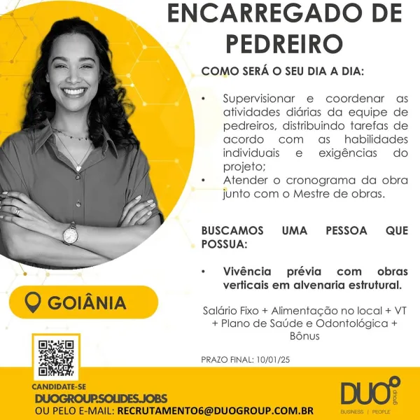 ENCARREGADO DE
PEDREIRO

COMO SERA O SEU DIA A DIA:

  

* Supervisionar e coordenar as
atividades didrias da equipe de
pedreiros, distriouindo tarefas de
acordo com as_ habilidades
individugis e exigéncias do
projeto;

e Atender o cronograma da obra
junto com o Mestre de obras.

BUSCAMOS UMA  PESSOA QUE
POSSUA:

* Vivéncia prévia com_ obras
verticais em alvenaria estrutural.

 

Saldrio Fixo + Alimenta¢do no local + VT
+ Plano de Saude e Odontolégica +
Bonus

Ess [e]
5 PRAZO FINAL: 10/01/25 ENCARREGADO DE
PEDREIRO

COMO SERA O SEU DIA A DIA:

*«  Supervisionar e coordenar as
atividades didrias da equipe de
pedreiros, distribuvindo tarefas de
acordo com as _ habilidades
individuais e exigéncias do
projeto;

e Atender o cronograma da obra
junto com o Mestre de obras.

BUSCAMOS UMA PESSOA QUE
POSSUA:

 

* Vivéncia prévia com _ obras
verticais em alvenaria estrutural.

Q GOIANIA

Saldrio Fixo + Alimentacdo no local + VT
+ Plano de Saude e Odontolégica +
ae Bonus
false]
ial !
CANDIDATE...