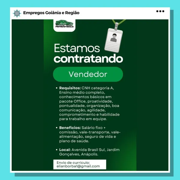 Empregos Goiania e Regiao

Estamos
contratando

Vendedor

¢ Requisitos: CNH categoria A.
Ensino médio completo,
conhecimentos basicos em
pacote Office, proatividade.
pontualidade, organizagaéo, boa
comunicagao, agilidade,
comprometimento e habilidade
para trabalho em equipe.

Beneficios: Salario fixo +
comissao, vale-transporte, vale-
alimentacgao, seguro de vidae
plano de saude.

Local: Avenida Brasil Sul, Jardim
Gongalves, Anapolis.

Envio de curriculo:
elianborbai@gm: & Empregos Goiania e Regiao

Estamos
contratando

Vendedor

© Requisitos: CNH categoria A,
Ensino médio completo,
conhecimentos basicos em
pacote Office, proatividade,
pontualidade, organizagao, boa
comunicagao, agilidade,
comprometimento e habilidade
para trabalho em equipe.

Beneficios: Salario fixo +
comissao, vale-transporte, vale-
alimentagdo, seguro de vidae
plano de saude.

Local: Avenida Brasil Sul, Jardim
Gongalves, Anapolis.

Envio de curriculo:
elianborbai@gm: Empregos Goiania e Regiao

Estamos
contratand...