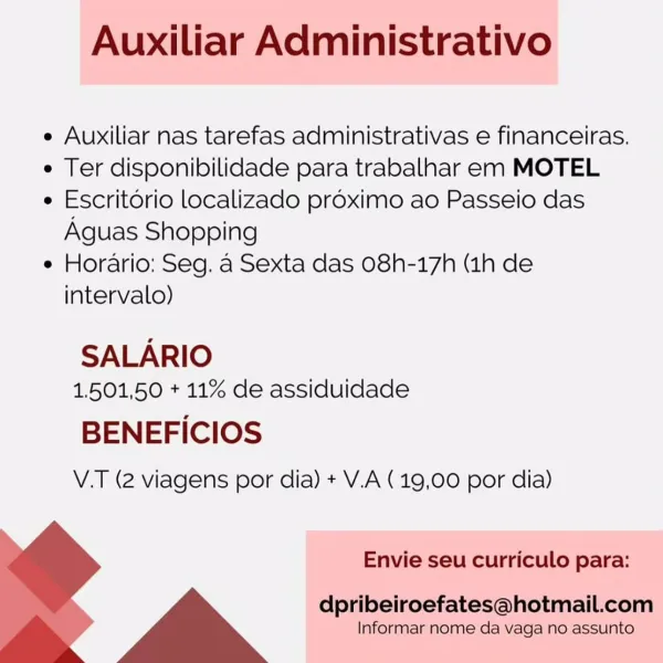 Auxiliar Administrativo

e Auxiliar nas tarefas administrativas e financeiras.

e Ter disponibilidade para trabalhar em MOTEL

e Escritorio localizado proximo ao Passeio das
Aguas Shopping

e Horario: Seg. a Sexta das O8h-17h (1h de
intervalo)

SALARIO
1.501,50 + 11% de assiduidade

BENEFICIOS
V.T (2 viagens por dia) + V.A (19,00 por dia)

Envie seu curriculo para:
dpribeiroefates@hotmail.com
Informar nome da vaga no assunto Auxiliar Administrativo

e Auxiliar nas tarefas administrativas e financeiras.

e Ter disponibilidade para trabalhar em MOTEL

¢ Escritorio localizado proximo ao Passeio das
Aguas Shopping

e Horario: Seg. a Sexta das 08h-17h (1h de
intervalo)

SALARIO
1,501,50 + 11% de assiduidade

BENEFICIOS
V.T (2 viagens por dia) + V.A (19,00 por dia)

Envie seu curriculo para:

dpribeiroefates@hotmail.com
Informar nome da vaga no assunto Auxiliar Administrativo

e Auxiliar nas tarefas administrativas e financeiras.

e Ter disponibilidade para trabalhar em MOTEL

e Escritori...