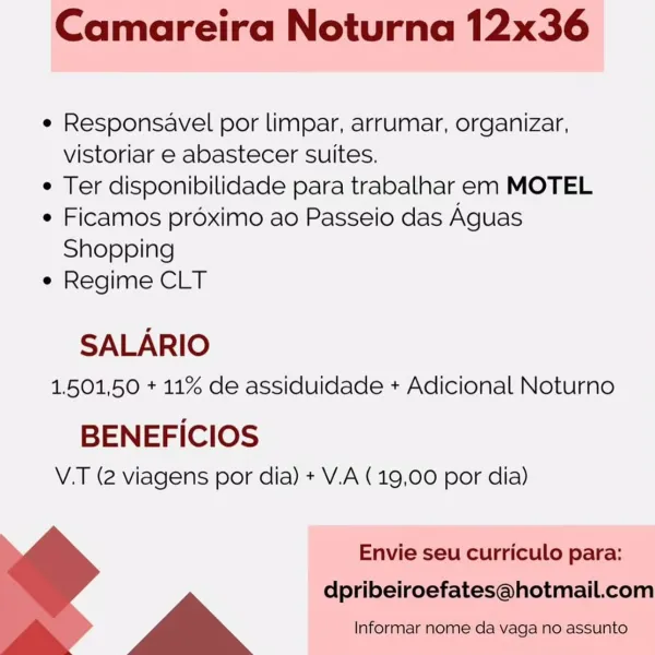 Camareira Noturna 12x36

e Responsavel por limpar, arrumar, organizar,
vistoriar e abastecer suites.

e Ter disponibilidade para trabalhar em MOTEL

e Ficamos préximo ao Passeio das Aguas
Shopping

e Regime CLT

SALARIO
1.501,50 + 11% de assiduidade + Adicional Noturno

BENEFICIOS
V.T (2 viagens por dia) + V.A (19,00 por dia)

Envie seu curriculo para:
dpribeiroefates@hotmail.com
a Informar nome da vaga no assunto Camareira Noturna 12x36

¢ Responsavel por limpar, arrumar, organizar,
vistoriar e abastecer suites.

¢ Ter disponibilidade para trabalhar em MOTEL

¢ Ficamos proximo ao Passeio das Aguas
Shopping

e Regime CLT

SALARIO

1.501,50 + 11% de assiduidade + Adicional Noturno

BENEFICIOS
V.T (2 viagens por dia) + V.A (19,00 por dia)

  

Envie seu curriculo para:

~~ | dpribeiroefates@hotmail.com
> > a Informar nome da vaga no assunto Camareira Noturna 12x36

e Responsavel por limpar, arrumar, organizar,
vistoriar e abastecer suites.

e Ter disponibilidade para trabalhar em MOTE...