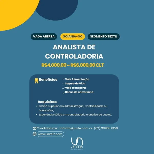 VAGA ABERTA SEGMENTO TEXTIL
ANALISTA DE

CONTROLADORIA
R$4,000,00 ~ R$6.000,00 CLT

@ Beneficios ~~ Vale Alimentagao
si acre rene CA Loo)

v Vale Transporte
Bonus de aniversario

{Te FI Ltekon
* Ensino Superior em Administragao, Contabilidade ou
Greas afins;
* Experiéncia sdlida em controladoria e andlise de custos.

@Candidaturas: contato@unite.com ou (62) 99961-8159

ere)

eli) Nie VAGA ABERTA SEGMENTO TEXTIL
ANALISTA DE

CONTROLADORIA
R$4,000,00 ~ R$6.000,00 CLT

® Beneficios Vale Alimentacdo
atte Viceke (AU L+ 0]

Ae Miceli) lola t
Mya tales (Melee Lae)

Requisitos:
« Ensino Superior em Administragao, Contabilidade ou
Greas afins;
* Experiéncia s6lida em controladoria e andlise de custos.

(@cCandidaturas: contato@unite.com ou (62) 99961-8159

ene)

Pats; VAGA ABERTA SEGMENTO TEXTIL
ANALISTA DE

CONTROLADORIA
R$4,000,00 ~ R$6.000,00 CLT

® Beneficios ~ Vale Alimentagao
v Seguro de Vida

v Vale Transporte
vy B6nus de aniversario

Requisitos:

« Ensino Superior em Administragdo, C...