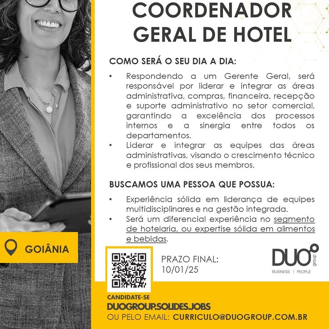 COORDENADOR--
GERAL DE HOTEL -

COMO SERA O SEU DIA A DIA:

‘ Respondendo aq um Gerente Geral, sera
responsdvel por liderar e integrar as dGreas
administrativa, compras, financeira, recep¢ado
e suporte administrativo no setor comercial,
garantindo a exceléncia dos processos
internos e a_ sinergia entre todos os
departamentos.

*« Liderar e integrar as equipes das dreas
administrativas, visando o crescimento técnico
e profissional dos seus membros.

 
  
   
   
  
    
   
   
 
   
 
  
   

BUSCAMOS UMA PESSOA QUE POSSUA:

«  Experiéncia sdlida em lideran¢a de equipes
multidisciplinares e na gestdo integrada.

* Sera um diferencial experiéncia no segmento
de hotelaria, ou expertise sélida em alimentos

e bebidas.

 

PRAZO FINAL: 2

So

10/01/25 BUSINESS | PEOPLE COORDENADOR
GERAL DE HOTEL

COMO SERA O SEU DIA A DIA:

° Respondendo aq um Gerente Geral, serd
responsdvel por liderar e integrar as dreas
administrativa, compras, financeira, recep¢do
e suporte administrativo no setor comercial,
garantindo a exceléncia dos processos
internos e a= sinergia entre todos os
departamentos.

. Liderar e integrar as equipes das dreas
administrativas, visando o crescimento técnico
e profissional dos seus membros.

BUSCAMOS UMA PESSOA QUE POSSUA:

*  Experiéncia sdlida em lideranc¢a de equipes
multidisciplinares e na gestdo integrada.

° Sera um diferencial experiéncia no segmento
de hotelaria, ou expertise sdlida em alimentos
e bebidas.

 

Q GOIANIA

Elys[] |) PRAZO FINAL: 3

5S

: 10/01/25 nes hae
CI]

CANDIDATE-SE

DUOGROUP:SOLIDES.JOBS
OU PELO EMAIL: CURRICULO@DUOGROUP.COM.BR COORDENADOR ~ :
GERAL DE HOTEL -

COMO SERA O SEU DIA A DIA:

. Respondendo a um Gerente Geral, sera
responsGvel por liderar e integrar as dreas
administrativa, compras, financeira, recep¢do
e suporte administrativo no setor comercial,
garantindo a exceléncia dos processos
internos e a_ sinergia entre todos os
departamentos.

*«  Liderar e integrar as equipes das dreas
administrativas, visando o crescimento técnico
e profissional dos seus membros.

 
  
   
   
  
    
   
   
 
   
 
 
   

BUSCAMOS UMA PESSOA QUE POSSUA:

« Experiéncia sdlida em lideranga de equipes
multidisciplinares e na gestGo integrada.

* Sera um diferencial experiéncia no segmento

de hotelaria, ou expertise sdlida em alimentos

e bebidas.

 

PRAZO FINAL: 2
10/01/25 Ty COORDENADOR
GERAL DE HOTEL

COMO SERA O SEU DIA A DIA:

. Respondendo a um Gerente Geral, serd
responsdvel por liderar e integrar as dreas
administrativa, compras, financeira, recep¢do
e suporte administrativo no setor comercial,
garantindo a exceléncia dos processos
internos @ a= sinergia entre todos os
departamentos.

. Liderar e integrar as equipes das dreas
administrativas, visando o crescimento técnico
e profissional dos seus membros.

BUSCAMOS UMA PESSOA QUE POSSUA:

* Experiéncia sdlida em liderang¢a de equipes
multidisciplinares e na gestdo integrada.

. Sera um diferencial experiéncia no segmento
de hotelaria, ou expertise sdlida em alimentos
e bebidas.

im.

 

Q GOIANIA

c=] = PRAZO FINAL: ¢
10/01/25 5

 
  
 

 

| PEOPLE

| !

CANDIDATE-SE

DUOGROUP.SOLIDES.JOBS
OU PELO EMAIL: CURRICULO@DUOGROUP.COM.BR COORDENADOR_ -
GERAL DE HOTEL:

COMO SERA O SEU DIA A DIA:

. Respondendo a um Gerente Geral, sera
responsdvel por liderar e integrar as dreas
administrativa, compras, financeira, recep¢do
e suporte administrativo no setor comercial,
garantindo a exceléncia dos processos
internos e a_  sinergia entre todos os
departamentos.

*  Liderar e integrar as equipes das dreas
administrativas, visando o crescimento técnico
e profissional dos seus membros.

 
  
   
   
  
    
   
   
 
   
 
  
   

BUSCAMOS UMA PESSOA QUE POSSUA:

«  Experiéncia sdlida em lideranca de equipes
multidisciplinares e na gestdo integrada.

*« Sera um diferencial experiéncia no segmento

de hotelaria, ou expertise sdlida em alimentos

e bebidas.

 

PRAZO FINAL: 3

So

10/01/25 BUSINESS | PEOPLE COORDENADOR
GERAL DE HOTEL

COMO SERA O SEU DIA A DIA:

. Respondendo a um Gerente Geral, serd
responsdvel por liderar e integrar as dreas
administrativa, compras, financeira, recep¢do
e suporte administrativo no setor comercial,
garantindo a exceléncia dos processos
internos e@ a_ sinergia entre todos os
departamentos.

. Liderar e integrar as equipes das dreas
administrativas, visando o crescimento técnico
e profissional dos seus membros.

BUSCAMOS UMA PESSOA QUE POSSUA:

* Experiéncia sdlida em liderang¢a de equipes
multidisciplinares e na gestdo integrada.

° Sera um diferencial experiéncia no segmento
de hotelaria, ou expertise sdlida em alimentos
e bebidas.

im

 

Q GOIANIA

c=] = PRAZO FINAL: 3
10/01/25 i

 
  
 

 

| PEOPLE

iO] !

CANDIDATE-SE

DUOGROUP:SOLIDES.JOBS
OU PELO EMAIL: CURRICULO@DUOGROUP.COM.BR COORDENADOR es:
GERAL DE HOTEL

COMO SERA O SEU DIA A DIA:

. Respondendo a um Gerente Geral, sera
responsavel por liderar e integrar as dreas
administrativa, compras, financeira, recep¢ado
e suporte administrativo no setor comercial,
garantindo a exceléncia dos processos
internos e a_  sinergia entre todos os
departamentos.

*« lLiderar e integrar as equipes das dreas
administrativas, visando o crescimento técnico
e profissional dos seus membros.

   
 
 
 
 
 
  
 
  
 
  
 
  
 
 
 
 
 
 
 
   

BUSCAMOS UMA PESSOA QUE POSSUA:

«  Experiéncia sdlida em liderang¢a de equipes
multidisciplinares e na gestGo integrada.

* Sera um diferencial experiéncia no segmento

de hotelaria, ou expertise sdlida em alimentos

e bebidas.

10/01/25 BUSINESS | PEOPLE COORDENADOR
GERAL DE HOTEL

COMO SERA O SEU DIA A DIA:

. Respondendo a um Gerente Geral, sera
responsdvel por liderar e integrar as dreas
administrativa, compras, financeira, recep¢do
e suporte administrativo no setor comercial,
garantindo a exceléncia dos _ processos
internos e a_ sinergia entre todos os
departamentos.

. Liderar e integrar as equipes das dreas
administrativas, visando o crescimento técnico
e profissional dos seus membros.

BUSCAMOS UMA PESSOA QUE POSSUA:

*  Experiéncia sdlida em lideranga de equipes
multidisciplinares e na gestdo integrada.

. Sera um diferencial experiéncia no segmento
de hotelaria, ou expertise sdlida em alimentos
e bebidas.

Glyelel = PRAZO FINAL: DUO?

10/01/25 BUSINESS | PEOPLE

 

Q GOIANIA

 
  
 

& :

CANDIDATE-SE

DUOGROUP-SOLIDES.JOBS
OU PELO EMAIL: CURRICULO@DUOGROUP.COM.BR COORDENADOR
GERAL DE HOTEL - °

COMO SERA O SEU DIA A DIA:

° Respondendo a um Gerente Geral, sera
responsGvel por liderar e integrar as dreas
administrativa, compras, financeira, recep¢ao
e suporte administrativo no setor comercial,
garantindo a exceléncia dos processos
internos e a_  sinergia entre todos os
departamentos.

*« Liderar e integror as equipes das dreas
administrativas, visando o crescimento técnico
e profissional dos seus membros.

  
 
 
 
 
  
 
  
 
  
 
  
 
 
 
 
 
 
 
   

BUSCAMOS UMA PESSOA QUE POSSUA:

«  Experiéncia sdélida em liderang¢a de equipes
multidisciplinares e na gestdo integrada.

*  Serd um diferencial experiéncia no segmento

de hotelaria, ou expertise sdlida em alimentos

e bebidas.

10/01/25 BUSINESS | PEOPLE COORDENADOR
GERAL DE HOTEL

COMO SERA O SEU DIA A DIA:

. Respondendo a um Gerente Geral, sera
responsdvel por liderar e integrar as dreas
administrativa, compras, financeira, recep¢do
e suporte administrativo no setor comercial,
garantindo a exceléncia dos _ processos
internos e@ a_ sinergia entre todos os
departamentos.

° Liderar e integrar as equipes das dreas
administrativas, visando o crescimento técnico
e profissional dos seus membros.

BUSCAMOS UMA PESSOA QUE POSSUA:

*  Experiéncia sdlida em lideranga de equipes
multidisciplinares e na gestdo integrada.

. Sera um diferencial experiéncia no segmento
de hotelaria, ou expertise sdlida em alimentos
e bebidas.

pA

 

PRAZO FINAL:
10/01/25

     

CANDIDATE-SE

DUOGROUP:SOLIDES.JOBS
OU PELO EMAIL: CURRICULO@DUOGROUP.COM.BR