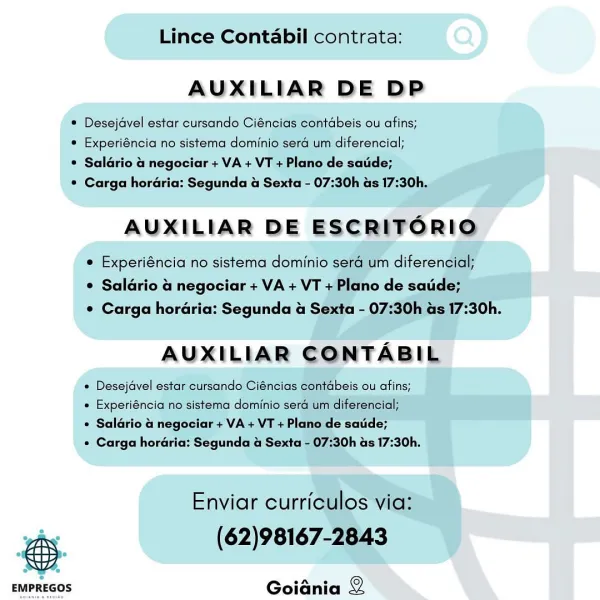 Lince Contabil contrata:

AUXILIAR DE DP

® Desejavel estar cursando Ciéncias contabeis ou afins;

* Experiéncia no sistema dominio sera um diterencial;

® Saldrio & negociar + VA + VT + Plano de satde;

* Carga horaria: Segunda & Sexta - 07:30h as 17:30h,

AUXILIAR DE ESCRITFORIO

e Experiéncia no sistema dominio sera um diferencial;
© Saldrio 4 negociar + VA + VT + Plano de satide;
© Carga hordéria: Segunda & Sexta - 07:30h as 17:30h.

AUXILIAR CONTABIL

¢ Desejavel estar cursando Ciéncias contabeis ou afins;

« Experiéncia no sistema dominio sera um diferencial;

¢ Saldrio  negociar + VA + VT + Plano de saude;

« Carga horaria: Segunda & Sexta - 07:30h as 17:30h.

Enviar curriculos via:
ohe (62)98167-2843

 

Goiania 2 Lince Contabil contrata:

AUXILIAR DE DP

© Desejavel estar cursando Ciéncias contdbeis ou afins;

* Experiéncia no sistema dominio sera um diferencial;

* Saldrio a negociar + VA + VT + Plano de satide;

¢ Carga horaria: Segunda & Sexta - 07:30h as 17:30h.

AUXILI...