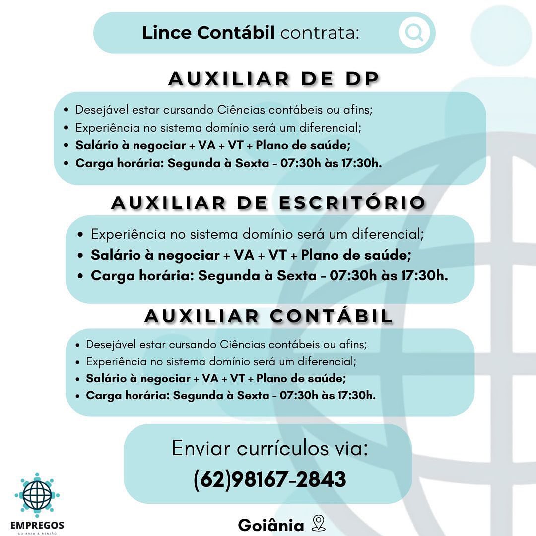 Lince Contabil contrata:

AUXILIAR DE DP

® Desejavel estar cursando Ciéncias contabeis ou afins;

* Experiéncia no sistema dominio sera um diterencial;

® Saldrio & negociar + VA + VT + Plano de satde;

* Carga horaria: Segunda & Sexta - 07:30h as 17:30h,

AUXILIAR DE ESCRITFORIO

e Experiéncia no sistema dominio sera um diferencial;
© Saldrio 4 negociar + VA + VT + Plano de satide;
© Carga hordéria: Segunda & Sexta - 07:30h as 17:30h.

AUXILIAR CONTABIL

¢ Desejavel estar cursando Ciéncias contabeis ou afins;

« Experiéncia no sistema dominio sera um diferencial;

¢ Saldrio  negociar + VA + VT + Plano de saude;

« Carga horaria: Segunda & Sexta - 07:30h as 17:30h.

Enviar curriculos via:
ohe (62)98167-2843

 

Goiania 2 Lince Contabil contrata:

AUXILIAR DE DP

© Desejavel estar cursando Ciéncias contdbeis ou afins;

* Experiéncia no sistema dominio sera um diferencial;

* Saldrio a negociar + VA + VT + Plano de satide;

¢ Carga horaria: Segunda & Sexta - 07:30h as 17:30h.

AUXILIAR DE ESCRITORIO

e Experiéncia no sistema dominio sera um diferencial;
¢ Salario a negociar + VA + VT + Plano de saude;
¢ Carga horaria: Segunda a Sexta - 07:30h as 17:30h.

AUXILIAR CONTABIL

* Desejavel estar cursando Ciéncias contabeis ou afins;

« Experiéncia no sistema dominio sera um diferencial;

¢ Saldrio a negociar + VA + VT + Plano de saude;

* Carga horaria: Segunda & Sexta - 07:30h as 17:30h.

Enviar curriculos via:
(62)98167-2843

 

 

 

EMPREGOS Goiania Lince Contabil contrata:

AUXILIAR DE DP

* Desejavel estar cursando Ciéncias contabeis ou afins;
* Experiéncia no sistema dominio sera um diferencial;

* Saldrio & negociar + VA + VT + Plano de satide;

* Carga horaria: Segunda & Sexta - 07:30h as 17:30h,

AUXILIAR DE ESCRIFORIO

e Experiéncia no sistema dominio sera um diferencial;
© Saldrio a negociar + VA + VT + Plano de satide;
© Carga hordria: Segunda a Sexta - 07:30h as 17:30h.

AUXILIAR CONTABIL

« Desejavel estar cursando Ciéncias contabeis ou afins;
« Experiéncia no sistema dominio sera um diferencial;

¢ Saldrio & negociar + VA + VT + Plano de satide;

¢ Carga horaria: Segunda a Sexta - 07:30h as 17:30h.

Enviar curriculos via:
whee (62)98167-2843

 

Goiania 2 Lince Contabil contrata:

AUXILIAR DE DP

° Desejavel estar cursando Ciéncias contdbeis ou afins;

* Experiéncia no sistema dominio sera um diferencial;

* Saldrio a negociar + VA + VT + Plano de satide;

© Carga horaria: Segunda a Sexta - 07:30h as 17:30h.

AUXILIAR DE ESCRITORIO

e Experiéncia no sistema dominio sera um diferencial;
¢ Salario a negociar + VA + VT + Plano de saude;
¢ Carga horaria: Segunda a Sexta - 07:30h as 17:30h.

AUXILIAR CONTABIL

« Desejavel estar cursando Ciéncias contdbeis ou afins;

« Experiéncia no sistema dominio sera um diferencial;

* Salario 4 negociar + VA + VT + Plano de satide;

* Carga horaria: Segunda a Sexta - 07:30h as 17:30h.

Enviar curriculos via:
(62)98167-2843

 

 

 

EMPREGOS Goiania Lince Contabil contrata:

AUXILIAR DE DP

* Desejavel estar cursando Ciéncias contabeis ou afins;

* Experiéncia no sistema dominio sera um diterencial;

* Saldrio a negociar + VA + VT + Plano de satde;

* Carga horaria: Segunda & Sexta - 07:30h as 17:30h.

AUXILIAR DE ESCRIFORIO

© Experiéncia no sistema dominio sera um diferencial;
¢ Saldrio a negociar + VA + VT +Plano de satide;
¢ Carga hordéria: Segunda 4 Sexta - 07:30h as 17:30h.

AUXILIAR CONTABIL

* Desejavel estar cutsando Ciéncias contabeis ou afins;
« Experiéncia no sistema dominio sera um diferencial;

¢ Saldrio & negociar + VA + VT + Plano de saude;

¢ Carga horaria: Segunda a Sexta - 07:30h as 17:30h.

Enviar curriculos via:
whe (62)98167-2843

 

Goiania 2 Lince Contabil contrata:

AUXILIAR DE DP

° Desejavel estar cursando Ciéncias contdbeis ou afins;

* Experiéncia no sistema dominio sera um diferencial;

* Saldrio a negociar + VA + VT + Plano de satide;

¢ Carga horaria: Segunda a Sexta - 07:30h as 17:30h.

AUXILIAR DE ESCRITORIO

¢ Experiéncia no sistema dominio sera um diferencial;
¢ Salario a negociar + VA + VT + Plano de saude;
¢ Carga horaria: Segunda a Sexta - 07:30h as 17:30h.

AUXILIAR CONTABIL

« Desejavel estar cursando Ciéncias contdbeis ou afins;

« Experiéncia no sistema dominio sera um diferencial;

¢ Saldrio a negociar + VA + VT + Plano de saude;

* Carga horaria: Segunda a Sexta - 07:30h as 17:30h.

Enviar curriculos via:
(62)98167-2843

 

 

 

EMPREGOS Goiania Lince Contabil contrata:

AUXILIAR DE DP

* Desejavel estar cursando Ciéncias contdbeis ou afins;

* Experiéncia no sistema dominio sera um diferencial;

* Salario & negociar + VA + VT + Plano de satide;

© Carga horaria: Segunda a Sexta - 07:30h as 17:30h.

AUXILIAR DE ESCRITORIO

¢ Experiéncia no sistema dominio sera um diferencial;
* Salario a negociar + VA + VT + Plano de saude;
¢ Carga horaria: Segunda a Sexta - 07:30h as 17:30h.

AUXILIAR CONTABIL

* Desejavel estar cursando Ciéncias contdbeis ou afins;

« Experiéncia no sistema dominio sera um diferencial;

* Salario a negociar + VA + VT + Plano de saude;

« Carga horaria: Segunda a Sexta - 07:30h as 17:30h.

Enviar curriculos via:
(62)98167-2843

 

 

 

EMPREGOS Goidnia AUXILIAR DE DP Lince Contabil contrata:

AUXILIAR DE DP

* Desejavel estar cursando Ciéncias contdbeis ou afins;

* Experiéncia no sistema dominio sera um diferencial;

* Salario & negociar + VA + VT + Plano de satide;

© Carga horaria: Segunda & Sexta - 07:30h as 17:30h.

AUXILIAR DE ESCRITORIO

© Experiéncia no sistema dominio sera um diferencial;
* Salario a negociar + VA + VT + Plano de saude;
¢ Carga horaria: Segunda a Sexta - 07:30h as 17:30h.

AUXILIAR CONTABIL

« Desejavel estar cursando Ciéncias contdbeis ou afins;

« Experiéncia no sistema dominio sera um diferencial;

* Salario a negociar + VA + VT + Plano de satde;

« Carga horaria: Segunda a Sexta - 07:30h as 17:30h.

Enviar curriculos via:
(62)98167-2843

 

 

 

EMPREGOS Goiania