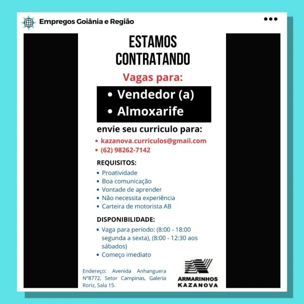 es Empregos Goiania e Regiao

ESTAMOS
CONTRATANDO

Vagas para:
e Vendedor (a)
e Almoxarife

envie seu curriculo pa

* kazanova.curriculos@gmail.com
© (62) 98262-7142

REQUISITOS:

 Proatividade

° Boa comunicagao

© Vontade de aprender

© Nao necessita experiéncia
* Carteira de motorista AB

DISPONIBILIDADE:

© Vaga para perfodo: (8:00 - 18:00
segunda a sexta), (8:00 - 12:30 aos
sabados)

© Comec¢o imediato

Zl
Endereco: Avenida Anhanguera

N°8772, Setor Campinas, Galeria ARMARINHOS
Roriz, Sala 15. KAZANOVA & Empregos Goiania e Regiao

ESTAMOS
CONTRATANDO
Vagas para:

e Vendedor (a)

e Almoxarife

envie seu curriculo para:

¢ kazanova.curriculos@gmail.com
© (62) 98262-7142

REQUISITOS:

© Proatividade

¢ Boa comunicagao

© Vontade de aprender

e Nao necessita experiéncia
© Carteira de motorista AB

 

DISPONIBILIDADE:

e Vaga para periodo: (8:00 - 18:00
segunda a sexta), (8:00 - 12:30 aos
sabados)

* Comeco imediato

==
Endereco: Avenida Anhanguera ==

N°8772, Setor Campinas, Galeri...