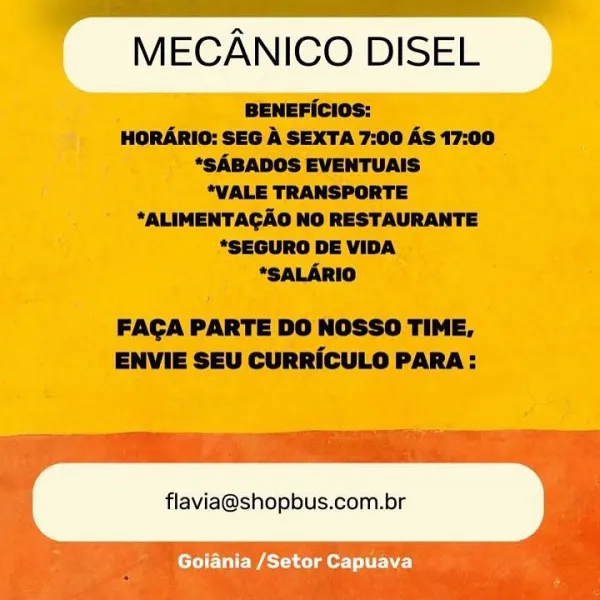 MECANICO DISEL

 

flavia@shopbus.com.br

Goiania /Setor Capuava MECANICO DISEL

BENEFIcios:
HORARIO: SEG A SEXTA 7:00 AS 17:00
*SABADOS EVENTUAIS
*VALE TRANSPORTE
*ALIMENTAGAO NO RESTAURANTE
*SEGURO DE VIDA
*SALARIO

FACA PARTE DO NOSSO TIME,
ENVIE SEU CURRICULO PARA:

flavia@shopbus.com.br - ee
MECANICO DISEL

BENEFICios:
HORARIO: SEO A SEXTA 7:00 AS 17:00
*SABADOS EVENTUAIS
*VALE TRANSPORTE
*ALIMENTAGAO NO RESTAURANTE
*SEQURO DE VIDA .
*SALARIO

FAGA PARTE DO NOSSO TIME,
ENVIE SEU CURRICULO PARA:

flavia@shopbus.com.br

Goiania /Setor Capuava MECANICO DISEL

BENEFicios:
HORARIO: SEG A SEXTA 7:00 AS 17:00
*SABADOS EVENTUAIS
*VALE TRANSPORTE
*ALIMENTAGAO NO RESTAURANTE
*SEGURO DE VIDA
*SALARIO

FACA PARTE DO NOSSO TIME,
ENVIE SEU CURRICULO PARA:

flavia@shopbus.com.br MECANICO DISEL

 

flavia@shopbus.com.br

Goiania /Setor Capuava MECANICO DISEL

BENEFIcios:
HORARIO: SEG A SEXTA 7:00 AS 17:00
*SABADOS EVENTUAIS
*VALE TRANSPORTE
*ALIMENTAGAO NO RESTAURANTE
*SEGURO DE VIDA
*SALARIO
...