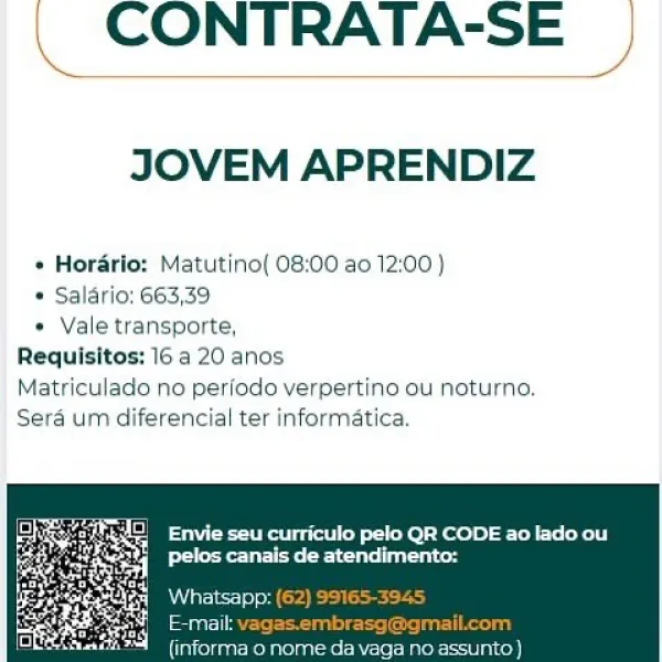 CONTRATA-SE

JOVEM APRENDIZ

» Horario: Matutino[ 08:00 ao 12:00 )

* Salario: 663,39

* Vale transporte,
Requisitos: 16 a 20 anos
Matriculado no perfodo verpertino ou noturno.
Sera um diferencial ter informatica.

 

{informa 0 norr . CONTRATA-SE

JOVEM APRENDIZ

  

* Horario: Matutinol 08:00 ao 12:00 )
* Salario: 663,39
* Vale transporte,
Requisitos: 16 a 20 anos
Matriculado no periodo verpertino ou noturno.
Sera um diferencial ter informatica,

ee yee ee)
Peete eee

 

facneeenicre che ciecctncel CONTRATA-SE

JOVEM APRENDIZ

* Hordrio: Matutino( 08:00 ao 12:00 )
* Salario; 663,39
* Vale transporte,
Requisitos: 16 a 20 anos
Matriculado no perfodo verpertino ou noturno.
Sera um diferencial ter informatica,

eo Envie seu curriculo pelo QR CODE ao lado ou
Peete eet hr \

\ CONTRATA-SE |

 

JOVEM APRENDIZ

 

Matutino( 08:00 ao 12:00 )
* Salario: 663,39
* Vale transporte,
Requisitos: 16 a 20 anos
Matriculado no perfodo verpertino ou noturno.
Sera um diferencial ter informatica,

Se ...