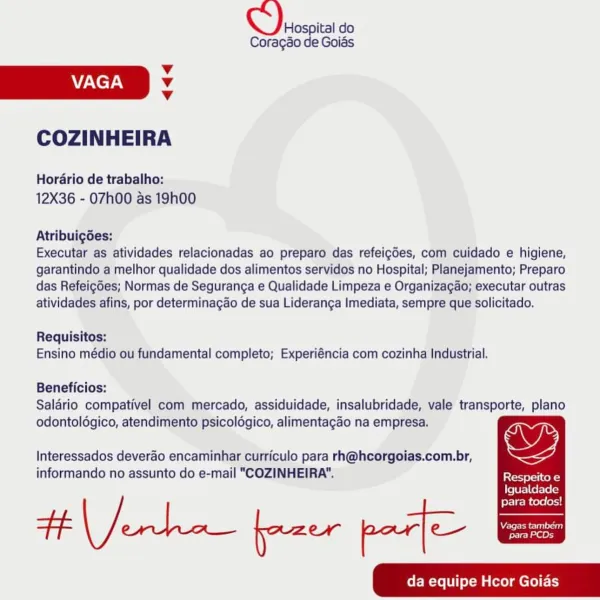 Hospital do
Coragao de Goias

v
AAC TAN v

v

COZINHEIRA

Horario de trabalho:
12X36 - 07h00 as 19h00

Atribuigdes:

Executar as atividades relacionadas ao preparo das refeigdes, com cuidado e higiene,
garantindo a melhor qualidade dos alimentos servidos no Hospital; Planejamento; Preparo
das Refeig6es; Normas de Seguranga e Qualidade Limpeza e Organizagao; executar outras
atividades afins, por determinagdo de sua Lideranga Imediata, sempre que solicitado.

Requisitos:
Ensino médio ou fundamental completo; Experiéncia com cozinha Industrial.

Beneficios:
Salario compativel com mercado, assiduidade, insalubridade, vale transporte, plano
odontoldgico, atendimento psicoldgico, alimentagao na empresa.

Interessados deverao encaminhar curriculo para rh@hcorgoias.com.br, Wy

informando no assunto do e-mail "COZINHEIRA". Respeito e
LfeTU Fale elec)

para todos!
da equipe Hcor Goias Chios do

Coragao de Goias

Vv
AY/NeyAy v

Vv

COZINHEIRA

Horario de trabalho:
12X36 - 07h00 as 19h00

Atrib...