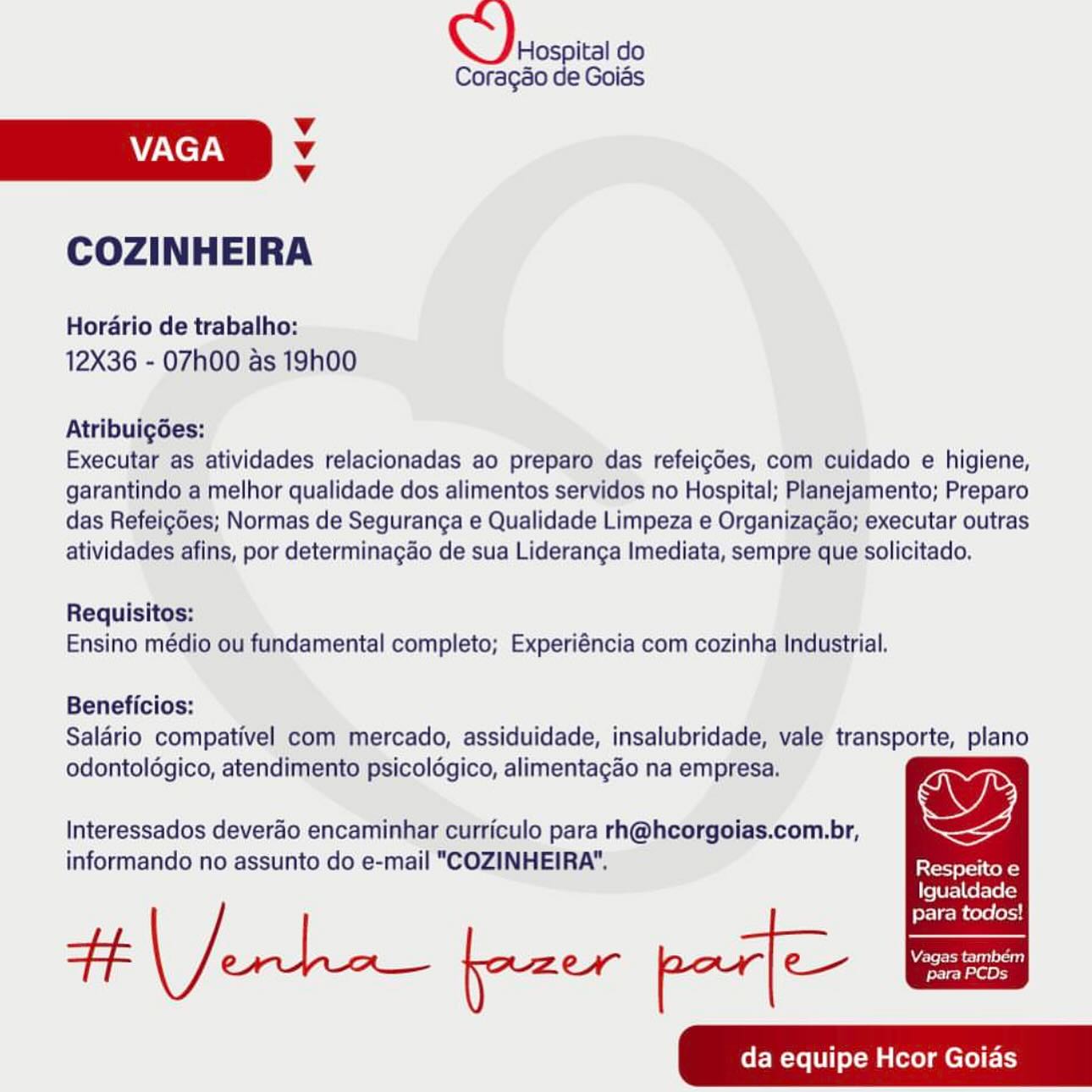 Hospital do
Coragao de Goias

v
AAC TAN v

v

COZINHEIRA

Horario de trabalho:
12X36 - 07h00 as 19h00

Atribuigdes:

Executar as atividades relacionadas ao preparo das refeigdes, com cuidado e higiene,
garantindo a melhor qualidade dos alimentos servidos no Hospital; Planejamento; Preparo
das Refeig6es; Normas de Seguranga e Qualidade Limpeza e Organizagao; executar outras
atividades afins, por determinagdo de sua Lideranga Imediata, sempre que solicitado.

Requisitos:
Ensino médio ou fundamental completo; Experiéncia com cozinha Industrial.

Beneficios:
Salario compativel com mercado, assiduidade, insalubridade, vale transporte, plano
odontoldgico, atendimento psicoldgico, alimentagao na empresa.

Interessados deverao encaminhar curriculo para rh@hcorgoias.com.br, Wy

informando no assunto do e-mail "COZINHEIRA". Respeito e
LfeTU Fale elec)

para todos!
da equipe Hcor Goias Chios do

Coragao de Goias

Vv
AY/NeyAy v

Vv

COZINHEIRA

Horario de trabalho:
12X36 - 07h00 as 19h00

Atribuigdes:

Executar as atividades relacionadas ao preparo das refeigdes, com cuidado e higiene,
garantindo a melhor qualidade dos alimentos servidos no Hospital; Planejamento; Preparo
das Refeigdes; Normas de Seguranga e Qualidade Limpeza e Organizagao; executar outras
atividades afins, por determinagao de sua Lideranga Imediata, sempre que solicitado.

Requisitos:
Ensino médio ou fundamental completo; Experiéncia com cozinha Industrial.

Beneficios:
Salario compativel com mercado, assiduidade, insalubridade, vale transporte, plano
odontoldgico, atendimento psicoldgico, alimentagao na empresa.

Interessados deverao encaminhar curriculo para rh@hcorgoias.com.br, Wy
informando no assunto do e-mail "COZINHEIRA". eater ot

Igualdade

para todos!
da equipe Hcor Goias Hospital do
Coragao de Goias

Vv

VAGA M4

Vv
COZINHEIRA

Hordrio de trabalho:
12X36 - 07h00 as 19h00

Atribuigdes:

Executar as atividades relacionadas ao preparo das refeigdes, com cuidado e higiene,
garantindo a melhor qualidade dos alimentos servidos no Hospital; Planejamento; Preparo
das Refeigdes; Normas de Seguranga e Qualidade Limpeza e Organizagao; executar outras
atividades afins, por determinagao de sua Lideranga Imediata, sempre que solicitado.

Requisitos:
Ensino médio ou fundamental completo; Experiéncia com cozinha Industrial.

Beneficios:
Salario compativel com mercado, assiduidade, insalubridade, vale transporte, plano
odontoldgico, atendimento psicoldgico, alimentagao na empresa.

Interessados deverao encaminhar curriculo para rh@hcorgoias.com.br, wy

e. H a! a
informando no assunto do e-mail "COZINHEIRA". Peet etal Cole
LfeTUra]le ele lal

para todos!
Se ee yazer par] Ce hee
da equipe Hcor Goias Chins do

Coragao de Goias

v
VAGA Vv

Vv

COZINHEIRA

Horario de trabalho:
12X36 - 07h00 as 19h00

Atribuigdes:

Executar as atividades relacionadas ao preparo das refeigdes, com cuidado e higiene,
garantindo a melhor qualidade dos alimentos servidos no Hospital; Planejamento; Preparo
das Refeigdes; Normas de Seguranga e Qualidade Limpeza e Organizagao; executar outras
atividades afins, por determinagao de sua Lideranga Imediata, sempre que solicitado,

Requisitos:
Ensino médio ou fundamental completo; Experiéncia com cozinha Industrial.

Beneficios:
Salario compativel com mercado, assiduidade, insalubridade, vale transporte, plano
odontoldgico, atendimento psicoldgico, alimentagao na empresa.

Interessados deverao encaminhar curriculo para rh@hcorgoias.com.br, wy
informando no assunto do e-mail "COZINHEIRA". eee tot

{feTbF=\Cef-le [cl

para todos!
da equipe Hcor Goias Hospital do
Coragao de Goias

Vv

VAGA 4

Vv
COZINHEIRA

Horario de trabalho:
12X36 - 07h00 as 19h00

Atribuigces:

Executar as atividades relacionadas ao preparo das refeigdes, com cuidado e higiene,
garantindo a melhor qualidade dos alimentos servidos no Hospital; Planejamento; Preparo
das Refeigdes; Normas de Seguranga e Qualidade Limpeza e Organizagao; executar outras
atividades afins, por determinagao de sua Lideranga Imediata, sempre que solicitado.

Requisitos:
Ensino médio ou fundamental completo; Experiéncia com cozinha Industrial.

Beneficios:
Salario compativel com mercado, assiduidade, insalubridade, vale transporte, plano
odontoldgico, atendimento psicoldgico, alimentagao na empresa.

Interessados deverao encaminhar curriculo para rh@hcorgoias.com.br, OY

informando no assunto do e-mail "COZINHEIRA". Respeito e
Igualdade

para todos!
See tee. yazer par] C—- ie
da equipe Hcor Goias Chicas do

Coragao de Goias

v
VAGA Vv

Vv

COZINHEIRA

Horario de trabalho:
12X36 - 07h00 as 19h00

Atribuigdes:

Executar as atividades relacionadas ao preparo das refeigdes, com cuidado e higiene,
garantindo a melhor qualidade dos alimentos servidos no Hospital; Planejamento; Preparo
das Refeigdes; Normas de Seguranga e Qualidade Limpeza e Organizagao; executar outras
atividades afins, por determinagao de sua Lideranga Imediata, sempre que solicitado.

Requisitos:
Ensino médio ou fundamental completo; Experiéncia com cozinha Industrial.

Beneficios:
Salario compativel com mercado, assiduidade, insalubridade, vale transporte, plano
odontoldgico, atendimento psicoldgico, alimentagao na empresa.

Interessados deverao encaminhar curriculo para rh@hcorgoias.com.br, Wy
informando no assunto do e-mail "COZINHEIRA". aerate told

Igualdade

para todos!
da equipe Hcor Goias Hospital do
CoragSo de Goiés

Vv
VAGA v
Vv

COZINHEIRA

Hordario de trabalho:
12X36 - 07h00 as 19h00

Atribuigées;

Executar as atividades relacionadas ao preparo das refeigdes, com cuidado e higiene,
garantindo a melhor qualidade dos alimentos servidos no Hospital; Planejamento; Preparo
das Refeigoes; Normas de Seguranga e Qualidade Limpeza e Organizagao; executar outras
atividades afins, por determinagao de sua Lideranga Imediata, sempre que solicitado.

Requisitos:
Ensino médio ou fundamental completo; Experiéncia com cozinha Industrial.

Beneficios:
Saldrio compativel com mercado, assiduidade, insalubridade, vale transporte, plano
odontoldgico, atendimento psicoldgico, alimentagao na empresa.

SI
Interessados deverao encaminhar curriculo para rh@hcorgoias.com.br, a
informando no assunto do e-mail "COZINHEIRA". Seer ke

Igualdade

para todos!
WARE re
+f ene fazer par] e— penta

da equipe Hcor Goias Q)erosoit do

Coragéo de Goids

Vv
CCT. Vv
v

COZINHEIRA

Horario de trabalho:
12X36 - 07h00 as 19h00

Atribuigdes:

Executar as atividades relacionadas ao preparo das refeigdes, com cuidado e higiene,
garantindo a melhor qualidade dos alimentos servidos no Hospital; Planejamento; Preparo
das Refeigdes; Normas de Seguranga e Qualidade Limpeza e Organizagao; executar outras
atividades afins, por determinagao de sua Lideranga Imediata, sempre que solicitado.

Requisitos:
Ensino médio ou fundamental completo; Experiéncia com cozinha Industrial.

Beneficios:
Salario compativel com mercado, assiduidade, insalubridade, vale transporte, plano
odontoldgico, atendimento psicoldgico, alimentagao na empresa.

Interessados deverao encaminhar curriculo para rh@hcorgoias.com.br, ys
informando no assunto do e-mail "COZINHEIRA". [Peete ol

{fe Tb r= |e Tec)

para todos!
da equipe Hcor Goias QC). oe do

Corago
v
VAGA Vv
v
COZINHEIRA

Horario de trabalho:
12X36 - 07h00 as 19h00

Atribuigées:'

Executar as atividades relacionadas ao preparo das refeigdes, com cuidado e higiene,
garantindo a melhor qualidade dos alimentos servidos no Hospital; Planejamento; Preparo
das Refeigdes; Normas de Seguranga e Qualidade Limpeza e Organizagao; executar outras
atividades afins, por determinagao de sua Lideranga Imediata, sempre que solicitado.

Requisitos:
Ensino médio ou fundamental completo; Experiéncia com cozinha Industrial.

Beneficios:
Saldrio compativel com mercado, assiduidade, insalubridade, vale transporte, plano
odontolégico, atendimento psicoldgico, alimentagao na empresa:

Interessados deverao encaminhar curticulo para rh@hcorgoias.com.br,
informando no assunto do e-mail "COZINHEIRA": Respeito e

Igualdade

para todos!
oa sarc ist fazer par] C—- Wee
da equipe Hcor Goias espa do

Coragéo de Goids

Vv

VAGA Vv

v
COZINHEIRA

Horario de trabalho:
12X36 - 07h00 as 19h00

Atribuigdes:

Executar as atividades relacionadas ao preparo das refeigdes, com cuidado e higiene,
garantindo a melhor qualidade dos alimentos servidos no Hospital; Planejamento; Preparo
das Refeigdes; Normas de Seguranga e Qualidade Limpeza e Organizagao; executar outras
atividades afins, por determinagao de sua Lideranga Imediata, sempre que solicitado.

Requisitos:
Ensino médio ou fundamental completo; Experiéncia com cozinha Industrial.

Beneficios:
Salario compativel com mercado, assiduidade, insalubridade, vale transporte, plano
odontoldgico, atendimento psicoldgico, alimentagao na empresa.

Interessados deverao encaminhar curriculo para rh@hcorgoias.com.br, Ws
informando no assunto do e-mail "COZINHEIRA". aera to

Igualdade

para todos!
da equipe Hcor Goids