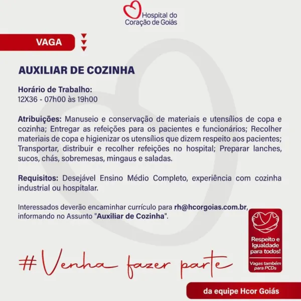 CO) soscia do

Coragao de Goias

v
VAGA Vv
v

AUXILIAR DE COZINHA

Hordario de Trabalho:
12X36 - 07h00 as 19h00

Atribuigdes: Manuseio e conservagao de materiais e utensilios de copa e
cozinha; Entregar as refeigdes para os pacientes e funciondrios; Recolher
materiais de copa e higienizar os utensilios que dizem respeito aos pacientes;
Transportar, distribuir e recolher refeigdes no hospital; Preparar lanches,
sucos, chads, sobremesas, mingaus e saladas.

Requisitos: Desejavel Ensino Médio Completo, experiéncia com cozinha
industrial ou hospitalar.

Interessados deverao encaminhar curriculo para rh@hcorgoias.com.br,
informando no Assunto "Auxiliar de Cozinha". ys

Respeito e

Igualdade

para todos!
tf ero fazer par] C—-—he
da equipe Hcor Goias CO) rrsoita do

Coragso de Goias
v
AACE. Vv
v
AUXILIAR DE COZINHA

Horario de Trabalho:
12X36 - O7h00 as 19h00

Atribuigdes: Manuseio e conservagao de materiais e utensilios de copa e
cozinha; Entregar as refeigdes para os pacientes e funciond...