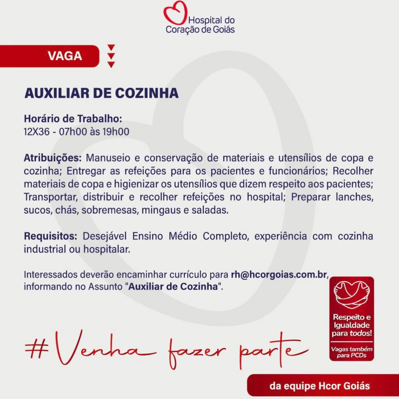 CO) soscia do

Coragao de Goias

v
VAGA Vv
v

AUXILIAR DE COZINHA

Hordario de Trabalho:
12X36 - 07h00 as 19h00

Atribuigdes: Manuseio e conservagao de materiais e utensilios de copa e
cozinha; Entregar as refeigdes para os pacientes e funciondrios; Recolher
materiais de copa e higienizar os utensilios que dizem respeito aos pacientes;
Transportar, distribuir e recolher refeigdes no hospital; Preparar lanches,
sucos, chads, sobremesas, mingaus e saladas.

Requisitos: Desejavel Ensino Médio Completo, experiéncia com cozinha
industrial ou hospitalar.

Interessados deverao encaminhar curriculo para rh@hcorgoias.com.br,
informando no Assunto "Auxiliar de Cozinha". ys

Respeito e

Igualdade

para todos!
tf ero fazer par] C—-—he
da equipe Hcor Goias CO) rrsoita do

Coragso de Goias
v
AACE. Vv
v
AUXILIAR DE COZINHA

Horario de Trabalho:
12X36 - O7h00 as 19h00

Atribuigdes: Manuseio e conservagao de materiais e utensilios de copa e
cozinha; Entregar as refeigdes para os pacientes e funciondrios; Recolher
materiais de copa e higienizar os utensilios que dizem respeito aos pacientes;
Transportar, distribuir e recolher refeigdes no hospital; Preparar lanches,
sucos, chas, sobremesas, mingaus e saladas.

Requisitos: Desejavel Ensino Médio Completo, experiéncia com cozinha
industrial ou hospitalar.

Interessados deverao encaminhar curriculo para rh@hcorgoias.com.br,

informando no Assunto "Auxiliar de Cozinha’. ys

Respeito e

  

Igualdade

ferlec cere (oid
da equipe Hcor Goias OS) oscita do

Coragao de Goias

v
VAGA Vv
v

AUXILIAR DE COZINHA

Hordario de Trabalho:
12X36 - 07h00 as 19h00

Atribuig6es: Manuseio e conservagao de materiais e utensilios de copa e
cozinha; Entregar as refeigdes para os pacientes e funciondrios; Recolher
materiais de copa e higienizar os utensilios que dizem respeito aos pacientes;
Transportar, distribuir e recolher refeigdes no hospital; Preparar lanches,
sucos, chads, sobremesas, mingaus e saladas.

Requisitos: Desejavel Ensino Médio Completo, experiéncia com cozinha
industrial ou hospitalar.

Interessados deverao encaminhar curriculo para rh@hcorgoias.com.br,
informando no Assunto “Auxiliar de Cozinha". ws

Respeito e

Igualdade

para todos!
Tp ae fazer par] C—- eae
da equipe Hcor Goias ree do

Coragao de Goiés
v
VAGA Vv
v
AUXILIAR DE COZINHA

Horario de Trabalho:
12X36 - 07h00 as 19h00

Atribuigdes: Manuseio e conservagao de materiais e utensilios de copa e
cozinha; Entregar as refeigdes para os pacientes e funciondrios; Recolher
materiais de copa e higienizar os utensilios que dizem respeito aos pacientes;
Transportar, distribuir e recolher refeigdes no hospital; Preparar lanches,
sucos, chas, sobremesas, mingaus e saladas.

Requisitos: Desejavel Ensino Médio Completo, experiéncia com cozinha
industrial ou hospitalar.

Interessados deverao encaminhar curriculo para rh@hcorgoias.com.br,

informando no Assunto "Auxiliar de Cozinha’. ys

Respeito e

Igualdade

para todos!
da equipe Hcor Goias oe do

Coragao de Goias

v
VAGA Vv
v

AUXILIAR DE COZINHA

Horario de Trabalho:
12X36 - 07h00 as 19h00

Atribuig6es: Manuseio e conservagao de materiais e utensilios de copa e
cozinha; Entregar as refeigdes para os pacientes e funciondrios; Recolher
materiais de copa e higienizar os utensilios que dizem respeito aos pacientes;
Transportar, distribuir e recolher refeigdes no hospital; Preparar lanches,
sucos, chas, sobremesas, mingaus e saladas.

Requisitos: Desejavel Ensino Médio Completo, experiéncia com cozinha
industrial ou hospitalar.

Interessados deverdo encaminhar curriculo para rh@hcorgoias.com.br,
informando no Assunto "Auxiliar de Cozinha". ws

Respeito e

Igualdade

para todos!
oe a fazer par] C—- =e
da equipe Hcor Goias ee do

Coragao de Goiés
v
ZAC eT AN Vv
v
AUXILIAR DE COZINHA

Horario de Trabalho:
12X36 - 07h00 as 19h00

Atribuigdes: Manuseio e conservagao de materiais e utensilios de copa e
cozinha; Entregar as refeigdes para os pacientes e funciondrios; Recolher
materiais de copa e higienizar os utensilios que dizem respeito aos pacientes;
Transportar, distribuir e recolher refeigdes no hospital; Preparar lanches,
sucos, chas, sobremesas, mingaus e saladas.

Requisitos: Desejavel Ensino Médio Completo, experiéncia com cozinha
industrial ou hospitalar.

Interessados deverao encaminhar curriculo para rh@hcorgoias.com.br,

informando no Assunto "Auxiliar de Cozinha". Ws

Respeito e

Igualdade

erlecR cere (ecad
da equipe Hcor Goias Hospital do

Coragso de Goias
Vv
VAGA v
Vv
AUXILIAR DE COZINHA

Horario de Trabalho:
12X36 - 07h00 as 19h00

Atribuigdes: Manuseio e conservagao de materiais e utensilios de copa e
cozinha; Entregar as refeigGes para os pacientes e funcionarios; Recolher
materiais de copa e higienizar os utensilios que dizem respeito aos pacientes;
Transportar, distribuir e recolher refeigdes no hospital; Preparar lanches,
sucos, chas, sobremesas, mingaus e saladas.

Requisitos: Desejavel Ensino Médio Completo, experiéncia com cozinha
industrial ou hospitalar.

Interessados deverao encaminhar curriculo para rh@hcorgoias.com.br,

informando no Assunto "Auxiliar de Cozinha". ay fe

Respeito e

Igualdade

para todos!
da equipe Hcor Goias OS) rst do

Coragao de Goias
v
W7NC7AN Vv
v
AUXILIAR DE COZINHA

Horario de Trabalho:
12X36 - 07h00 as 19h00

Atribuigdes: Manuseio e conservagao de materiais e utensilios de copa e
cozinha; Entregar as refeigdes para os pacientes e funcionarios; Recolher
materiais de copa e higienizar os utensilios que dizem respeito aos pacientes;
Transportar, distribuir e recolher refeigdes no hospital; Preparar lanches,
sucos, chas, sobremesas, mingaus e saladas.

Requisitos: Desejavel Ensino Médio Completo, experiéncia com cozinha

industrial ou hospitalar.

Respeito e
Igualdade
para todos!

Interessados deverao encaminhar curriculo para rh@hcorgoias.com.br,
informando no Assunto "Auxiliar de Cozinha".

Ht ecko freer perf

    
  
     
    

   

Wire e ei)
para PCDs Hospital do

Coragao de Goias
Vv
VAGA Vv
Vv
AUXILIAR DE COZINHA

Horario de Trabalho:
12X36 - 07h00 as 19h00

AtribuigGes: Manuseio e conservagao de materiais e utensilios de copa e
cozinha; Entregar as refeigdes para os pacientes e funciondrios; Recolher
materiais de copa e higienizar os utensilios que dizem respeito aos pacientes;
Transportar, distribuir e recolher refeigdes no hospital; Preparar lanches,
sucos, chas, sobremesas, mingaus e saladas.

Requisitos: Desejavel Ensino Médio Completo, experiéncia com cozinha
industrial ou hospitalar.

Interessados deverao encaminhar curriculo para rh@hcorgoias.com.br,
informando no Assunto “Auxiliar de Cozinha’.

store) pleli cokes

Igualdade

para todos!
da equipe Hcor Goias CS) osoia do

Coragao de Goias
Vv
AVZ-C TAY Vv
Vv
AUXILIAR DE COZINHA

Horario de Trabalho:
12X36 - 07h00 as 19h00

Atribuigdes: Manuseio e conservagao de materiais e utensilios de copa e
cozinha; Entregar as refeigdes para os pacientes e funcionarios; Recolher
materiais de copa e higienizar os utensilios que dizem respeito aos pacientes;
Transportar, distribuir e recolher refeigdes no hospital; Preparar lanches,
sucos, chads, sobremesas, mingaus e saladas.

Requisitos: Desejavel Ensino Médio Completo, experiéncia com cozinha
industrial ou hospitalar.

Interessados deverao encaminhar curriculo para rh@hcorgoias.com.br,

informando no Assunto "Auxiliar de Cozinha". OY

totes vek

Igualdade

para todos!
da equipe Hcor Goidas