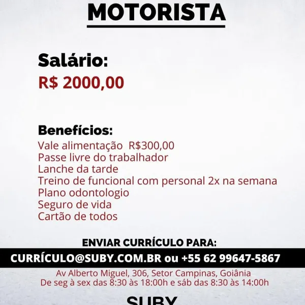 MOTORISTA

 

Salario:
R$ 2000,00

Beneficios:

Vale alimentagdo R$300,00

Passe livre do trabalhador

Lanche da tarde

Treino de funcional com personal 2x na semana
Plano odontologio

Seguro de vida

Cartdo de todos

 

ENVIAR CURRICULO PARA:

CURRICULO@SUBY.COM.BR ou +55 62 99647-5867

Av Alberto Miguel, 306, Setor Campinas, Goidnia
De seg a sex das 8:30 as 18:00h e sab das 8:30 as 14:00h

e211 iIDpbyVv MOTORISTA

 

Salario:
R$ 2000,00

Beneficios:

Vale alimentacdo R$300,00

Passe livre do trabalhador

Lanche da tarde

Treino de funcional com personal 2x na semana
Plano odontologio

Seguro de vida

Cartdo de todos

 

ENVIAR CURRICULO PARA:

CURRICULO@SUBY.COM.BR ou +55 62 99647-5867

Av Alberto Miguel, 306, Setor Campinas, Goidnia
De seg a sex das 8:30 as 18:00h e sab das 8:30 as 14:00h

e1iIDbYyvy MOTORISTA

 

Salario:
R$ 2000,00

Beneficios:

Vale alimentagao R$300,00

Passe livre do trabalhador

Lanche da tarde

Treino de funcional com personal 2x na semana
Plano odontologi...