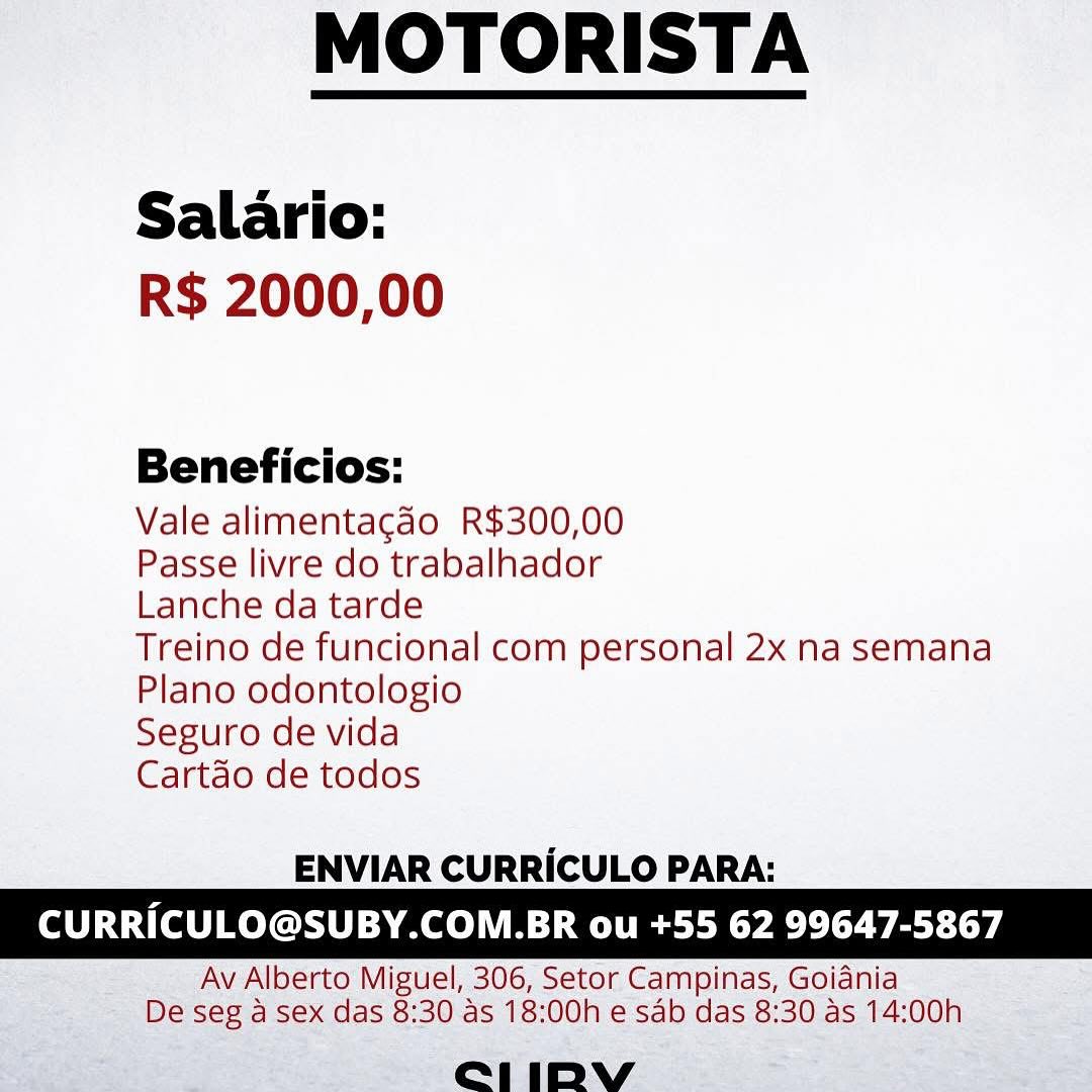 MOTORISTA

 

Salario:
R$ 2000,00

Beneficios:

Vale alimentagdo R$300,00

Passe livre do trabalhador

Lanche da tarde

Treino de funcional com personal 2x na semana
Plano odontologio

Seguro de vida

Cartdo de todos

 

ENVIAR CURRICULO PARA:

CURRICULO@SUBY.COM.BR ou +55 62 99647-5867

Av Alberto Miguel, 306, Setor Campinas, Goidnia
De seg a sex das 8:30 as 18:00h e sab das 8:30 as 14:00h

e211 iIDpbyVv MOTORISTA

 

Salario:
R$ 2000,00

Beneficios:

Vale alimentacdo R$300,00

Passe livre do trabalhador

Lanche da tarde

Treino de funcional com personal 2x na semana
Plano odontologio

Seguro de vida

Cartdo de todos

 

ENVIAR CURRICULO PARA:

CURRICULO@SUBY.COM.BR ou +55 62 99647-5867

Av Alberto Miguel, 306, Setor Campinas, Goidnia
De seg a sex das 8:30 as 18:00h e sab das 8:30 as 14:00h

e1iIDbYyvy MOTORISTA

 

Salario:
R$ 2000,00

Beneficios:

Vale alimentagao R$300,00

Passe livre do trabalhador

Lanche da tarde

Treino de funcional com personal 2x na semana
Plano odontologio

Seguro de vida

Cartdo de todos

 

ENVIAR CURRICULO PARA:

CURRICULO@SUBY.COM.BR ou +55 62 99647-5867

Av Alberto Miguel, 306, Setor Campinas, Goidnia
De seg a sex das 8:30 as 18:00h e sab das 8:30 as 14:00h

eL1 iby MOTORISTA

 

Salario:
R$ 2000,00

Beneficios:

Vale alimentacgdo R$300,00

Passe livre do trabalhador

Lanche da tarde

Treino de funcional com personal 2x na semana
Plano odontologio

Seguro de vida

Cartdo de todos

 

ENVIAR CURRICULO PARA:

CURRICULO@SUBY.COM.BR ou +55 62 99647-5867

Av Alberto Miguel, 306, Setor Campinas, Goidnia
De seg a sex das 8:30 as 18:00h e sab das 8:30 as 14:00h

e1iDYVv MOTORISTA

 

Salario:
R$ 2000,00

Beneficios:

Vale alimentagao R$300,00

Passe livre do trabalhador

Lanche da tarde

Treino de funcional com personal 2x na semana
Plano odontologio

Seguro de vida

Cartdo de todos

 

ENVIAR CURRICULO PARA:

CURRICULO@SUBY.COM.BR ou +55 62 99647-5867

Av Alberto Miguel, 306, Setor Campinas, Goidnia
De seg a sex das 8:30 as 18:00h e sab das 8:30 as 14:00h

C1 iDbyv MOTORISTA

 

Salario:
R$ 2000,00

Beneficios:

Vale alimentacado R$300,00

Passe livre do trabalhador

Lanche da tarde

Treino de funcional com personal 2x na semana
Plano odontologio

Seguro de vida

Cartdo de todos

 

ENVIAR CURRICULO PARA:

CURRICULO@SUBY.COM.BR ou +55 62 99647-5867

Av Alberto Miguel, 306, Setor Campinas, Goidnia
De seg a sex das 8:30 as 18:00h e sab das 8:30 as 14:00h

eL1iIDYVvy MOTORISTA

 

Salario:
R$ 2000,00

Beneficios:

Vale alimentagdo R$300,00

Passe livre do trabalhador

Lanche da tarde

Treino de funcional com personal 2x na semana
Plano odontologio

Seguro de vida

Cartdo de todos

ENVIAR CURRICULO PARA:

  
  

CURRICULO@SUBY.COM.BR ou +55 62 99647-5867

“ Av Alberto Miguel, 306, Setor Campinas, Goiania
> Be sce7 sex das 8:30 as 18: OOhe sab das 8:30 as 14: oon

eee) | AY eee MOTORISTA

 

Salario:
R$ 2000,00

Beneficios:

Vale alimentacgado R$300,00

Passe livre do trabalhador

Lanche da tarde

Treino de funcional com personal 2x na semana
Plano odontologio

Seguro de vida

Cartdo de todos

 

ENVIAR CURRICULO PARA:

CURRICULO@SUBY.COM.BR ou +55 62 99647-5867

Av Alberto Miguel, 306, Setor Campinas, Goidnia
De seg a sex das 8:30 as 18:00h e sab das 8:30 as 14:00h

eCeLl1iIDVv MOTORISTA

 

Salario:
R$ 2000,00

Beneficios:

Vale alimentagdo R$300,00

Passe livre do trabalhador

Lanche da tarde

Treino de funcional com personal 2x na semana
Plano odontologio

Seguro de vida

Cartdo de todos

ENVIAR CURRICULO PARA:

URRICULO@SUBY.COM.BR ou +55 62 996 MOTORISTA

 

Salario:
R$ 2000,00

Beneficios:

Vale alimentacdo R$300,00

Passe livre do trabalhador

Lanche da tarde

Treino de funcional com personal 2x na semana
Plano odontologio

Seguro de vida

Cartdo de todos

 

ENVIAR CURRICULO PARA:

CURRICULO@SUBY.COM.BR ou +55 62 99647-5867

Av Alberto Miguel, 306, Setor Campinas, Goidnia
De seg a sex das 8:30 as 18:00h e sab das 8:30 as 14:00h

e1iDpVvy