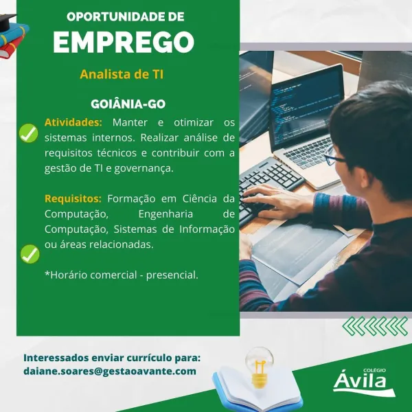 a OPORTUNIDADE DE

EMPREGO

Analista de TI

  
  
 
  
   
  

 

GOIANIA-GO

Atividades: Manter e otimizar os A

A sistemas internos. Realizar andalise de
requisitos técnicos e contribuir com a
gestdo de Tl e governanga.

  
 
     
     
 
   

Requisitos: Formacéo em Ciéncia da 2
Pa A A
Computac¢do, Engenharia (ol) (2
Computagao, Sistemas de Informacgao
ou areas relacionadas.

*Horario comercial - presencial.

Interessados enviar curriculo para:
daiane.soares@gestaoavante.com a OPORTUNIDADE DE

,’ EMPREGO

Analista de TI

  
  
 
   
  
  

 

GOIANIA-GO

Atividades: Manter e otimizar os ‘AG

7) sistemas internos. Realizar andlise de \
requisitos técnicos e contribuir com a
Fxosje- (oom Xe) \C-1 a Te B

  
   
        
   
   
     

Requisitos: Formagdo em Ciéncia da
Computa¢do, Engenharia de g Cillian
Computagdo, Sistemas de Informacgao

ou areas relacionadas.

*Horario comercial - presencial,

Interessados enviar curriculo para:
daiane.soares@gestaoavante.com

Avila
a (Y a OPO...