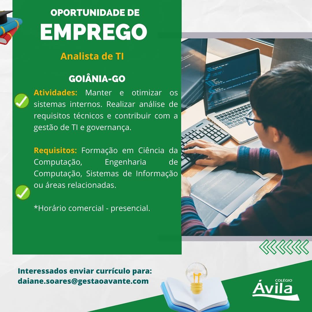 a OPORTUNIDADE DE

EMPREGO

Analista de TI

  
  
 
  
   
  

 

GOIANIA-GO

Atividades: Manter e otimizar os A

A sistemas internos. Realizar andalise de
requisitos técnicos e contribuir com a
gestdo de Tl e governanga.

  
 
     
     
 
   

Requisitos: Formacéo em Ciéncia da 2
Pa A A
Computac¢do, Engenharia (ol) (2
Computagao, Sistemas de Informacgao
ou areas relacionadas.

*Horario comercial - presencial.

Interessados enviar curriculo para:
daiane.soares@gestaoavante.com a OPORTUNIDADE DE

,’ EMPREGO

Analista de TI

  
  
 
   
  
  

 

GOIANIA-GO

Atividades: Manter e otimizar os ‘AG

7) sistemas internos. Realizar andlise de \
requisitos técnicos e contribuir com a
Fxosje- (oom Xe) \C-1 a Te B

  
   
        
   
   
     

Requisitos: Formagdo em Ciéncia da
Computa¢do, Engenharia de g Cillian
Computagdo, Sistemas de Informacgao

ou areas relacionadas.

*Horario comercial - presencial,

Interessados enviar curriculo para:
daiane.soares@gestaoavante.com

Avila
a (Y a OPORTUNIDADE DE

EMPREGO

Analista de TI

  
  
 
  
   
  

 

GOIANIA-GO

Atividades: Manter e otimizar os f/

A sistemas internos. Realizar andalise de
requisitos técnicos e contribuir com a
gestdo de Tl e governanga.

 
  
  
        
   
 

Requisitos: Formacgdo em Ciéncia Cee
Computacao, Engenharia de e
Computa¢do, Sistemas de Informagao
ou areas relacionadas.

*Horario comercial - presencial.

Interessados enviar curriculo para:
daiane.soares@gestaoavante.com

 

Fee cero)

Avila mt OPORTUNIDADE DE

,’ EMPREGO

Analista de TI

  
  
   
 
   
  

GOIANIA-GO

Atividades: Manter e otimizar os

cv) sistemas internos. Realizar andalise de
requisitos técnicos e contribuir com a
FXoscje- [oe XONY, 1g Te Alero

        
      
   

Requisitos: Formagdo em Ciéncia da =
(ero any ole ie-le-ley Engenharia de 2 ,
Computagdo, Sistemas de Informacdo
ou areas relacionadas.

*Horario comercial - presencial.

KKK

COLEGIO

Avila
a Y

Interessados enviar curriculo para:
daiane.soares@gestaoavante.com a OPORTUNIDADE DE

EMPREGO

Analista de TI

  
  
 
     
     
      
      
   
 
 

 

GOIANIA-GO

Atividades: Manter e otimizar os "A

WA CVIS1K-l gate M [al k=) gg (esFmx<ct-] 172-1 aA omme cy
requisitos técnicos e contribuir com a
gestdo de Tl e governanga.

 
 

Requisitos: Formacdo em Ciéncia da =
Computacdo, Engenharia els e
Computa¢ao, Sistemas de Informacao
ou areas relacionadas.

*Horario comercial - presencial.

Interessados enviar curriculo para:
daiane.soares@gestaoavante.com

 

Avila
— OPORTUNIDADE DE

’ EMPREGO

Analista de TI

GOIANIA-GO

Atividades: Manter e otimizar os

oA sistemas internos. Realizar andalise de
requisitos técnicos e contribuir com a
Fxckie- [oe =m 40)V(-1 a aT ALB

 
 
    
        
      
   

 
 

Requisitos: Formagdo em Ciéncia da =
(eoyany ole ie-let=loy Engenharia de Se am
Computag¢do, Sistemas de Informacgdo

ou areas relacionadas.

*Horario comercial - presencial.

Interessados enviar curriculo para:

daiane.soares@gestaoavante.com or

Avila
a _(Y P| OPORTUNIDADE DE

td 1c) oe

 
 
   
  
 
 
       
    
  
 
 

 

GOIANIA-GO

Manter e otimizar os

WA sistemas internos. Realizar analise de

requisitos técnicos e contribuir com a
gestdo de TI e governanga.

 

Computacao, Engenharia Cia
Computagao, Sistemas de Informacdo y
ou areas relacionadas.

v

*Horario comercial - presencial.

Interessados enviar curriculo para:
daiane.soares@gestaoavante.com

 

rie
| ™ OPORTUNIDADE DE

” EMPREGO

Analista de TI

GOIANIA-GO

Atividades: Manter e otimizar os A

vA sistemas internos. Realizar andlise de
requisitos técnicos e contribuir com a
pxoijies [oe ( ml =isXO)Y(=1 aT ALB

 
     
 

 
    
 
       
     
 
   

Computac¢do, Engenharia de
Computagdo, Sistemas de Informacdo
ou areas relacionadas.

*Hordario comercial - presencial.

KKK

[eerh rere)

Avila
——

Interessados enviar curriculo para:
daiane.soares@gestaoavante.com P| OPORTUNIDADE DE

EMPREGO °

 

  
   
  
    
       
        
  
 

GOIANIA-GO

Manter e otimizar os

A sistemas internos, Realizar analise de

requisitos tecnicos e contribuir com a
gestao de Tl e governanga.

 

Formagao em Ciéncia da >
Computacao, aca aE) (ole
Computagao, Sistemas de Informacdo
ou areas relacionadas.

*Horario comercial - presencial.

Interessados enviar curriculo para:
daiane.soares@gestaoavante.com

FeeTeetrey

OME
| = OPORTUNIDADE DE

,’ EMPREGO

Analista de TI

GOIANIA-GO

Atividades: Manter e otimizar os

ov sistemas internos. Realizar analise de «
requisitos técnicos e contribuir com a
gestdo de Tl e governanga.

  

Computac¢do, Engenharia de
Computagdo, Sistemas de Informacgao
ou areas relacionadas.

*Hordrio comercial - presencial.

Interessados enviar curriculo para:
daiane.soares@gestaoavante.com