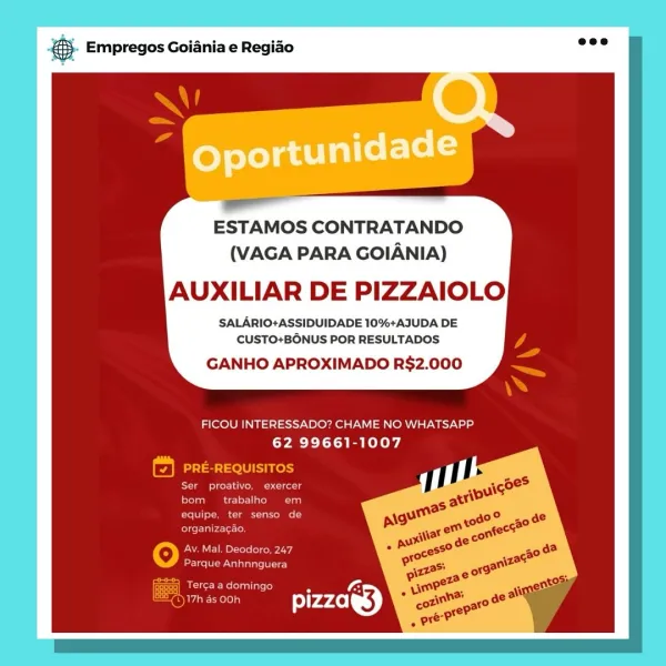 Empregos Goiania e Regiao

ESTAMOS CONTRATANDO
(VAGA PARA GOIANIA)

AUXILIAR DE PIZZAIOLO

SALARIO+ASSIDUIDADE 10%+AJUDA DE
CUSTO+BONUS POR RESULTADOS

GANHO APROXIMADO R$2.000

FICOU INTERESSADO? CHAME NO WHATSAPP
62 99661-1007

fe) PRE-REQUISITOS

Ser proativo, exercer

Prater =e Tina)
Tome a om
Cire UIre Tac

O Av. Mal. Deodoro. 247
Parque Anhnnguera

Saeco) 7 Oi
Ses pizzag) &. Empregos Goiania e Regio =:

ESTAMOS CONTRATANDO
(VAGA PARA GOIANIA)

AUXILIAR DE PIZZAIOLO

SALARIO+ASSIDUIDADE 10%+AJUDA DE
CUSTO+BONUS POR RESULTADOS

GANHO APROXIMADO R$2.000

FICOU INTERESSADO? CHAME NO WHATSAPP
62 99661-1007

PRE-REQUISITOS

Ce ees ts
Pel

eon aCe Ld
ern

Oo Av. Mal. Deodoro, 247
Eee Woe Gare ie)

Fecal
Fear ole) & Empregos Goiania e Regido

ESTAMOS CONTRATANDO
(VAGA PARA GOIANIA)

AUXILIAR DE PIZZAIOLO

SALARIO+ASSIDUIDADE 10%+AJUDA DE
CUSTO+BONUS POR RESULTADOS

GANHO APROXIMADO R$2.000

FICOU INTERESSADO? CHAME NO WHATSAPP
62 99661-1007

¥] PRE-REQUISITOS
Se cere crn
rea ee = at T...