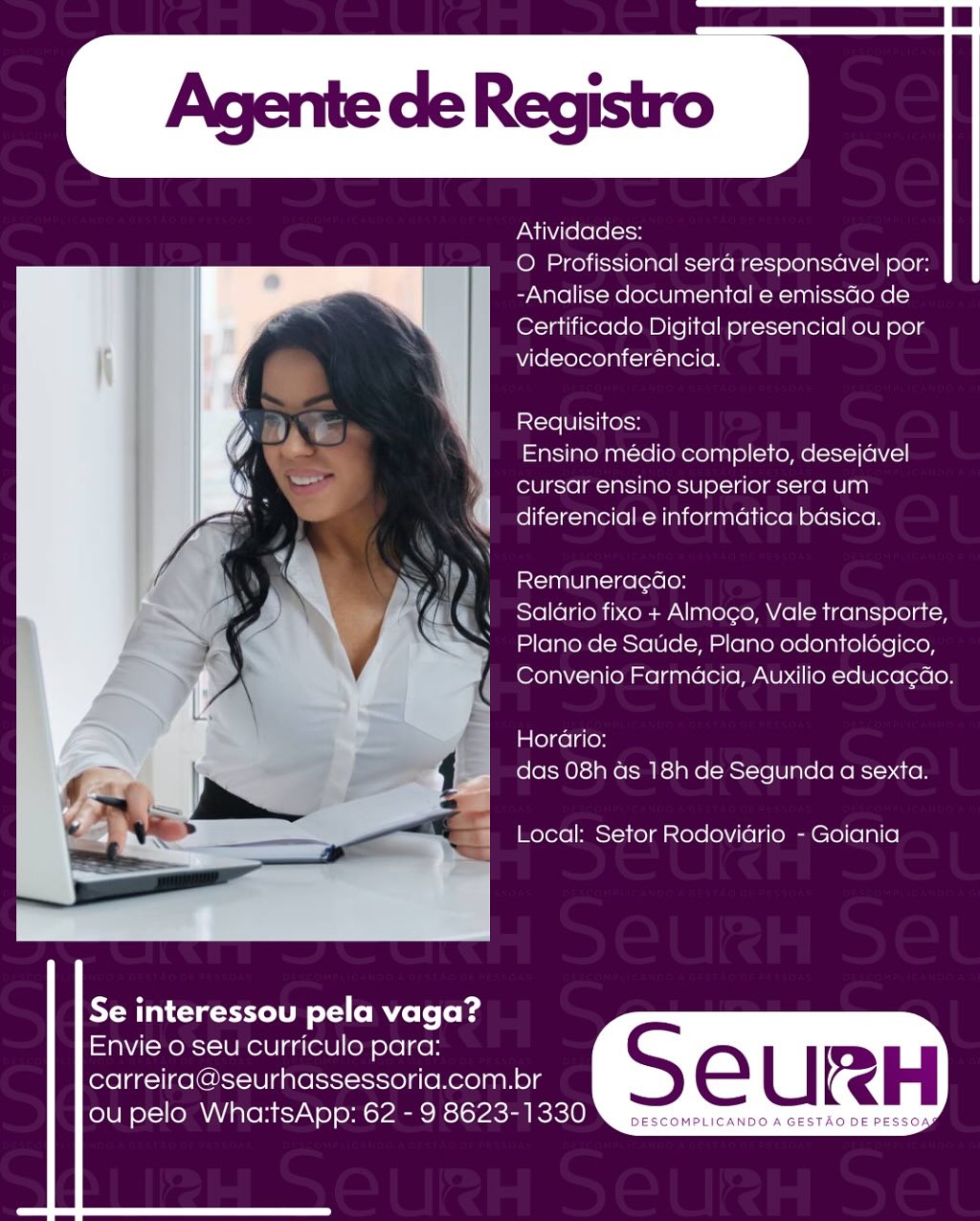 Atividades:

O Profissional sera responsavel por:
-Analise documental e emissdo de
Certificado Digital presencial ou por
videoconferéncia.

Requisitos:

Ensino medio completo, desejavel
cursar ensino superior sera um
diferencial e informatica basica.

Remunera¢ao:

Salario fixo + Almoco, Vale transporte,
Plano de Saude, Plano odontoldgico,
Convenio Farmacia, Auxilio educa¢ao.

Horario:
das 08h as 18h de Segunda a sexta.

Local: Setor Rodoviario - Goiania

 

   
  
 

Se interessou pela vaga?

Envie o seu curriculo para:
carreira@seurhassessoria.com.br eC | RH

ou pelo Wha:tsApp: 62 - 9 8623-1330 a penare Atividades:

O Profissional sera responsavel por:
-Analise documental e emissGo de
Certificado Digital presencial ou por
videoconferéncia.

Requisitos:

Ensino médio completo, desejavel
cursar ensino superior sera um
diferencial e informatica basica.

Remuneragao:

Salario fixo + Almogo, Vale transporte,
Plano de Saude, Plano odontoldégico,
Convenio Farmacia, Auxilio educa¢ao.

Horario:
das 08h as 18h de Segunda a sexta.

Local: Setor Rodovidrio - Goiania

 

   
  

Se interessou pela vaga?

Envie o seu curriculo para:
carreira@seurhassessoria.com.br

ou pelo Wha:tsApp: 62 - 9 8623-1330 Atividades:

O Profissional sera responsavel por:
-Analise documental e emissdo de
Certificado Digital presencial ou por
videoconferéncia.

Iicle Ul SIKe\sH

Ensino médio completo, desejavel
cursar ensino superior sera um
diferencial e informatica basica.

Remuneragdo:

Salario fixo + Almogo, Vale transporte,
Plano de Saude, Plano odontoldégico,
Convenio Farmacia, Auxilio educa¢ao.

Horario:
das 08h as 18h de Segunda a sexta.

Local: Setor Rodovidrio - Goiania

 

   
  
 

Se interessou pela vaga?

Envie o seu curriculo para:
carreira@seurhassessoria.com.br e [ IH

(oJU eX (OMA BLOM ESTA\@] OMAR SICVACRMECICIOR. oc ccompicanco a GESTAO DE PESSOA Atividades:

O Profissional sera responsavel por:
-Analise documental e emissGo de
Certificado Digital presencial ou por
videoconferéncia.

isle LU IS1(e\oH

Ensino médio completo, desejavel
cursar ensino superior sera um
diferencial e informatica basica.

Remuneragao:

Salario fixo + Almogo, Vale transporte,
Plano de Saude, Plano odontoldgico,
Convenio Farmacia, Auxilio educagao.

Ln le)celg(on
das 08h ds 18h de Segunda a sexta.

Local: Setor Rodoviario - Goiania

 

   
  

Se interessou pela vaga?

Envie o seu curriculo para:
carreira@seurhassessoria.com.br

ou pelo Wha:tsApp: 62 - 9 8623-1330 Atividades:

O Profissional sera responsavel por:
-Analise documental e emissdo de
Certificado Digital presencial ou por
videoconferéncia.

stcre Ul SIKelH

Ensino médio completo, desejavel
cursar ensino superior sera um
diferencial e informatica basica.

Remuneragdo:

Salario fixo + Almoco, Vale transporte,
Plano de Saude, Plano odontoldégico,
Convenio Farmacia, Auxilio educa¢ao.

Horario:
das 08h as 18h de Segunda a sexta.

Local: Setor Rodovidrio - Goiania

 

   
  
 

Se interessou pela vaga?

Envie o seu curriculo para:
carreira@seurhassessoria.com.br

ou pelo Wha:tsApp: 62 - 9 8623-1330 Atividades:

O Profissional sera responsavel por:
-Analise documental e emissGo de
Certificado Digital presencial ou por
videoconferéncia.

Requisitos:

Ensino médio completo, desejavel
cursar ensino superior sera um
diferencial e informatica basica.

Remunerag¢ao:

Saldrio fixo + Almogo, Vale transporte,
Plano de Saude, Plano odontoldgico,
Convenio Farmacia, Auxilio educagao.

Horario:
das 08h ds 18h de Segunda a sexta.

Local: Setor Rodovidrio - Goiania

 

   
  

Se interessou pela vaga?

Envie o seu curriculo para:
carreira@seurhassessoria.com.br

ou pelo Wha:tsApp: 62 - 9 8623-1330 Agente de Registro

Atividades:

O Profissional sera responsavel por:
-Analise documental e emissdao de
Certificado Digital presencial ou por
videoconferéncia.

Requisitos:

Ensino médio completo, desejavel
cursar ensino superior sera um
diferencial e informatica basica.

Remuneracao:

Salario fixo + Almocgo, Vale transporte,
Plano de Saude, Plano odontoldgico,
Convenio Farmacia, Auxilio educa¢ao.

Horario:
das 08h as 18h de Segunda a sexta.

Local: Setor Rodovidrio - Goiania

 

   
  
 

Se interessou pela vaga?

Envie o seu curriculo para:
carreira@seurhassessoria.com.br eC | RH

ou pelo Wha:tsApp: 62 - 9 8623-1330 rr Atividades:

O Profissional sera responsdavel por:
-Analise documental e emissdo de
Certificado Digital presencial ou por
videoconferéncia.

Requisitos:

Ensino médio completo, desejavel
cursar ensino superior sera um
diferencial e informatica basica.

Remuneragao:

Salario fixo + Almogo, Vale transporte,
Plano de Saude, Plano odontoldgico,
Convenio Farmacia, Auxilio educagao.

Horario:
das 08h ds 18h de Segunda a sexta.

Local: Setor Rodovidrio - Goiania

 

   
  

Se interessou pela vaga?

Envie o seu curriculo para:
carreira@seurhassessoria.com.br

ou pelo Wha:tsApp: 62 - 9 8623-1330 Agente de Registro

Atividades

© Profissional sera responsavel por:
-Analise documental e emissdo de
Certificado Digital presencial ou por
videoconferéncia.

Requisitos:
Ensino médio completo, desejavel
cursar ensino superior sera um

| diferencial e informatica basica.

 

Remuneracdao:

Salario fixo + Almoco, Vale transporte,

Plano de Saude, Plano odontoldgico,
Convenio Farmacia, Auxilio educacdo.
13

Horario:
t =x i 6 .- das 08h as 18h de Segunda a sexta

 

¥ ak Local: Setor Rodoviario - Goiania

   
  
 

Se interessou pela vaga?

Envie o seu curriculo para:
carreiraaseurhassessoria.com.br e [ IRH

(olU Nol} MARIO HICZAN®] OM CPMRRCESICPACRMECIIOR, oc sconpLicanDo A GESTAG DE PESSOA Atividades:

O Profissional sera responsdavel por:
-Analise documental e emissGo de
Certificado Digital presencial ou por
videoconferéncia.

S<-re 18] SL(e\oH

Ensino medio completo, desejavel
cursar ensino superior sera um
diferencial e informatica basica.

Remuneragao:

Salario fixo + Almogo, Vale transporte,
Plano de Saude, Plano odontoldgico,
Convenio Farmacia, Auxilio educagao.

Late)kelgon
das 08h ds 18h de Segunda a sexta.

Local: Setor Rodovidrio - Goiania

 

   
  

Se interessou pela vaga?

Envie 0 seu curriculo para:
carreira@seurhassessoria.com.br

ou pelo Wha:tsApp: 62 - 9 8623-1330