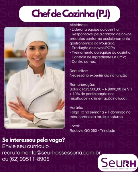 Chef de Cozinha (PJ)

 

Atividades:

- Liderar a equipe da cozinha;

- Responsavel pela criacao de novos
produtos conforme posicionamento
gastronémico da Pousada;

- Produgdo de novos POPs;
-Treinamento da equipe da cozinha;
- Controle de ingredientes e CMV;

- Dentre outras.

incre lel iifersy
Necessadrio experiéncia na fun¢ao

Remuneragdao:

Salario R$3.500,00 + R$800,00 de V.T
+ 10% de participa¢do nos
resultados + alimenta¢ao no local.

Horario:
Folga 1x na semana + 1 domingo no
més, horario da tarde e noturno.

Local:
Rodovia GO 060 - Trindade

 

Se interessou pela vaga?
Envie seu curriculo

recrutamento@seurhassessoria.com.br
ou (62) 99511-8905 Chef de Cozinha (PJ)

Atividades:

- Liderar a equipe da cozinha;

- Responsavel pela criagdo de novos
produtos conforme posicionamento
gastronémico da Pousada;

- Produ¢Go de novos POPs;

- Treinamento da equipe da cozinha;
- Controle de ingredientes e CMV;

- Dentre outras.

 

Requisitos:
Necessario experiéncia na fun¢ao

Remunera¢...