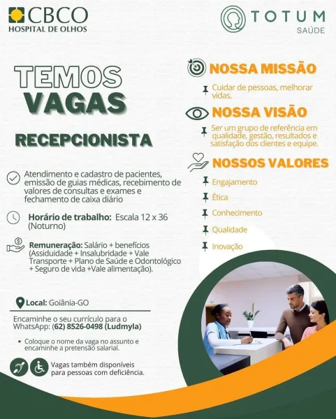 t2CBCO TOTUM

HOSPITAL DE OLHOS SAUDE

© NOSSA MISSAO
Teco
VAGAS © NOSSA VISAO

Serum grupo de referéncia em

RECEPCIONISTA eee eee

9 NOSSOS VALORES

g Atendimento e cadastro de pacientes,

emissdo de guias médicas, recebimento de X Engajamento

valores de consultas e exames e ee

fechamento de caixa diario F Etica
(© Horario de trabalho: Escala 12x 36 7, Conheciments

(Noturno) T Qualidade
me Remuneracao: Salario + beneficios E Inovacao

    
  
 
 
 
  
 

(Assiduidade + Insalubridade + Vale
Transporte + Plano de Satide e Odontolégico
+ Seguro de vida +Vale alimentacao).

9 Local: Goiania-GO

Encaminhe o seu curriculo para o
WhatsApp: (62) 8526-0498 (Ludmyla)

* Coloque o nome da vaga no assunto e
encaminhe a pretensao salarial.

86e@ Vagas também disponiveis
para pessoas com deficiéncia. C2CBCO TOTUM

HOSPITAL DE OLHOS SAUDE

TERIOS — Dnossamissio
VAGAS oS sossavisic

RECEPCIONISTA qualidade, gest

eg Atendimento e cadastro de pacientes,

emissdo de guias médicas, recebimento de...