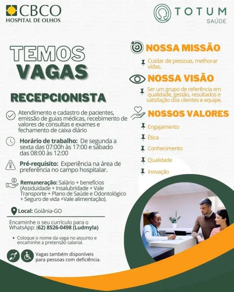 ~2CBCO TOTUM

HOSPITAL DE OLHOS SAUDE

© NOSSA MISSAO
[eC
VAGAS © NOSSA VISAO

Serum Brupo de referéncia em
RECEPCIONIST. A qualidade, gestao, resultados e
satisfagdo dos clientes e equipe.

gm Atendimento e cadastro de pacientes, DF NOSSOS VALORES

emissdo de guias médicas, recebimento de
valores de consultas e exames e

fechamento de caixa diario F Engajamento

Horario de trabalho: De segunda a a oa
sexta das 07:00h as 17:00 e sabado I Conhecimento
das 08:00 as 12:00

Pré-requisito: Experiéncia na drea de geal
preferéncia no campo hospitalar. I Inovacao

 
 
   
 
  
 
 
 
   

© Remuneracao: Salari ici
Gao: Salario + beneficios
hy (Assiduidade + Insalubridade + Vale
Transporte + Plano de Satide e Odontolégico
+ Seguro de vida +Vale alimentacao).

9 Local: Goiania-GO

Encaminhe o seu curriculo para o
WhatsApp: (62) 8526-0498 (Ludmyla)

* Coloque o nome da vaga no assunto e
encaminhe a pretensdo salarial.

Vagas também disponiveis
para pessoas com deficiéncia. C2CBCO TOTUM

HOSPITA...