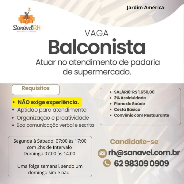 * Jardim América

an
ancivo RH VAGA

Balconista

Atuar no atendimento de padaria
de supermercado.

® SALARIO: R$ 1.650,00
° 2% Assiduidade
¢ PlanodeSatide
¢ Cesta Baésica :
° ConvéniocomRestaurante

  

° NAO exige experiéncia.
* Aptidao para atendimento
_ © Organizagdo e proatividade
* Boa comunicagao verbal e escrita

 

_ Segunda a Sabado: 07:00 as 17:00 Candidate-se ’ if
com 2hs de Intervalo a
Domingo 07:00 as 14:00 © rh@sanavel.com.br
Uma folga semanal, sendo um @ 62 98309 0909 .
domingo sim e ndo. x Jardim América
e

ee
Bienen VAGA

Balconista

Atuar no atendimento de padaria
de supermercado.

Requisitos 2
© SALARIO: R$ 1.650,00

x . ay ° 2% Assiduidade
° NAO exige experiencia. « Planode Saude

¢ Aptidao para atendimento * Cesta Basica
e Organizagdo e proatividade e Convénio com Restaurante
* Boa comunicacgdao verbal e escrita

 

Segunda a Sabado: 07:00 as 17:00 Candidate-se
com 2hs de Intervalo

Domingo 07:00 as 14:00 © rh@sanavel.com.br
Uma folga semanal, sendo um @ 62 9830...