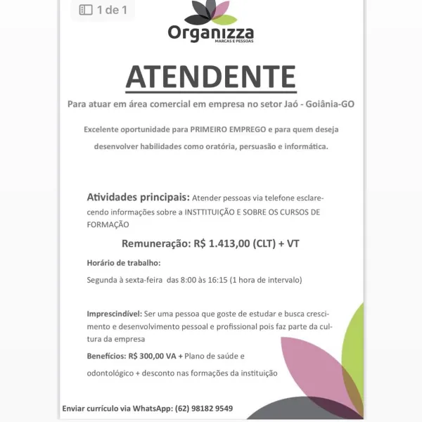 @1de1 wae

Organizza

MARCAS E PESSOAS

ATENDENTE

Para atuar em area comercial em empresa no setor Ja6 - Goidnia-GO

 

Excelente oportunidade para PRIMEIRO EMPREGO e para quem deseja

desenvolver habilidades como oratéria, persuasdo e informatica.

Atividades principais: Atender pessoas via telefone esclare-

cendo informac6es sobre a INSTTITUIGAO E SOBRE OS CURSOS DE
FORMACAO

Remuneracao: R$ 1.413,00 (CLT) + VT

Hordrio de trabalho:

Segunda a sexta-feira das 8:00 as 16:15 (1 hora de intervalo)

   
 
 
 

Imprescindivel: Ser uma pessoa que goste de estudar e busca cresci-
mento e desenvolvimento pessoal e profissional pois faz parte da cul-
tura da empresa

Beneficios: R$ 300,00 VA + Plano de satide e

odontoldgico + desconto nas formagées da instituigao

Enviar curriculo via WhatsApp: (62) 98182 9549 (1de1 a.

Organizza

MARCAS E PESSOAS

ATENDENTE

Para atuar em area comercial em empresa no setor Jaé - Goidnia-GO

 

Excelente oportunidade para PRIMEIRO EMPREGO e para quem de...