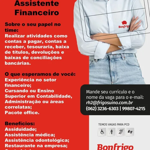 Realizar atividades como
contas a pagar, contas a
receber, tesouraria, baixa
de titulos, devolucoes e
baixas de conciliagoes
bancarias.

 

Experiéncia no setor
financeiro;

Cursando ou Ensino Mande seu curriculo e o
Superior em Contabilidade, nome da vaga para o e-mail:
Administragao ou areas rh2@frigosuino.com.br
PCC tH (062) 3236-6303 | 99807-4215

Pacote office.

TEMOS VAGAS PARA PCD
Assiduidade;
Assisténcia médica;
Assisténcia odontologica;
Restaurante na empresa; Realizar atividades como
contas a pagar, contas a
receber, tesouraria, baixa
de titulos, devolucoes e
baixas de conciliacoes
bancarias.

Experiéncia no setor
financeiro;

 

Cursando ou Ensino Mande seu curriculo eo
SUT Lata Ce) muerte loli ice rte (a nome da vaga para o e-mail:
Administragao ou areas rh2@frigosuino.com.br
correlatas; (062) 3236-6303 | 99807-4215

Pacote office.

TEMOS VAGAS PARA PCD.
Assiduidade;
Assisténcia médica;
Assisténcia odontologica;
Restaurante na empresa; Realizar atividades como
contas a p...