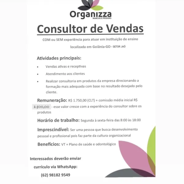 >

Organizza
Consultor de Vendas

COM ou SEM experiéncia para atuar em instituic¢do de ensino

 

localizada em Goiania-GO - SETOR JAO

Atividades principais:
° Vendas ativas e receptivas

° Atendimento aos clientes

° Realizar consultoria em produtos da empresa direcionando a
formacao mais adequada com base no resultado desejado pelo

cliente.

Remuneracao: R$ 1.750,00 (CLT) + comissdo média inicial RS
2.500,00 - esse valor cresce com a experiéncia do consultor sobre os
produtos

Horario de trabalho: Segunda a sexta-feira das 8:00 as 18:00

Imprescindivel: ser uma pessoa que busca desenvolvimento

pessoal e profissional pois faz parte da cultura organizacional

 
  
  

Beneficios: VT + Plano de satide e odontoldgico

Interessados deverdo enviar
curriculo via WhatsApp:
(62) 98182 9549 a

Organizza

MARCAS E PESSOAS

Consultor de Vendas

COM ou SEM experiéncia para atuar em instituigdo de ensino

 

localizada em Goiania-GO - SETOR JAO

Atividades principais:
. Vendas ativas e recep...