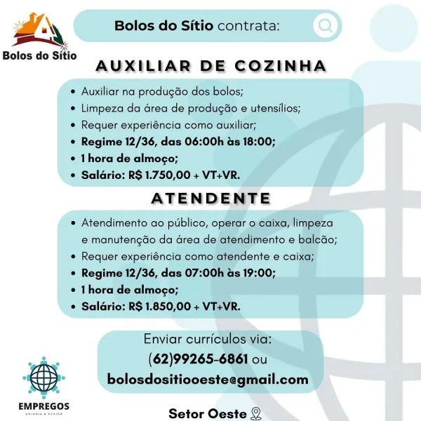 Dd Bolos do Sitio contrata:
Bolos do Sitio

AUXILIAR DE COZINHA

 Auxiliar na produgdo dos bolos;

© Limpeza da Grea de produgao e utensilios;
* Requer experiéncia como auxiliar;

¢ Regime 12/36, das 06:00h as 18:00;

* hora de almogo;

© Saldrio: RS 1.750,00 + VT+VR.

ATENDENTE

¢ Atendimento ao publico, operar o eaixa, limpeza
e manutengdo da area de atendimento e baleGo;

e Requer experiéncia como atendente e caixa;

¢ Regime 12/36, das 07:00h as 19:00;

© 1 hora de almoco;

¢ Salario: R$ 1.850,00 + VT+VR.

Enviar curriculos via:

ve (62)99265-6861 ou
. bolosdositiooesteegmail.com
EMPREGOS

Setor Oeste © r ‘\ Bolos do Sitio contrata:

Bolos do Sitio
AUXILIAR DE COZINHA

¢ Auxiliar na produgdo dos bolos;

¢ Limpeza da Grea de produgao e utensilios;
e Requer experiéncia como auxiliar;

¢ Regime 12/36, das 06:00h as 18:00;

¢ 1hora de almogo;

© Saldrio: R$ 1.750,00 + VT+VR.

ATENDENTE

e Atendimento ao publico, operar o caixa, limpeza
e manutengao da area de atendimento e baledo;

...