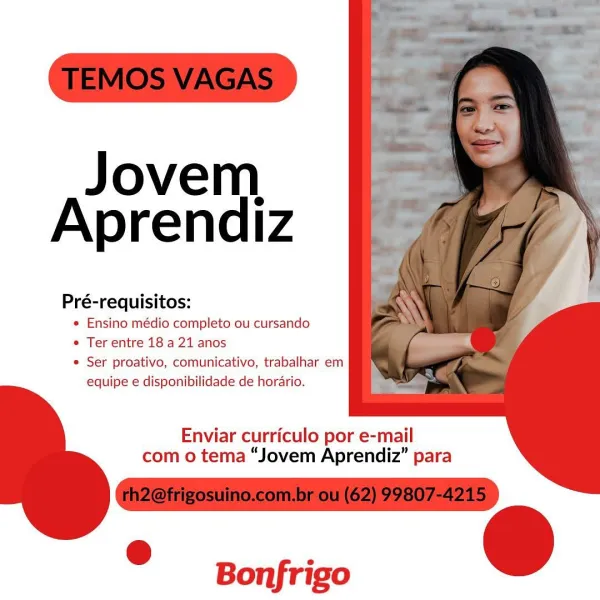 Jovem
Aprendiz

Pré-requisitos:

« Ensino médio completo ou cursando

e Ter entre 18 a 21 anos

e Ser proativo, comunicativo, trabalhar em
equipe e disponibilidade de horario.

 

      
  

Enviar curriculo por e-mail
com o tema “Jovem Aprendiz” para

Bonfrigo Jovem
Aprendiz

Pré-requisitos:

e Ensino médio completo ou cursando

e Ter entre 18 a 21 anos

e Ser proativo, comunicativo, trabalhar em
equipe e disponibilidade de horario.

      
  

Enviar curriculo por e-mail
com o tema “Jovem Aprendiz” para

= Bonfrigo Jovem
Aprendiz

Pré-requisitos:

© Ensino médio completo ou cursando

¢ Ter entre 18 a 21 anos

e Ser proativo, comunicativo, trabalhar em
equipe e disponibilidade de horario.

 

      
  

Enviar curriculo por e-mail
com o tema “Jovem Aprendiz” para

= Bonfrigo Jovem
Aprendiz

Pré-requisitos:

© Ensino médio completo ou cursando

e Ter entre 18 a 21 anos

e Ser proativo, comunicativo, trabalhar em
equipe e disponibilidade de horario.

      
  

Enviar curriculo por e...