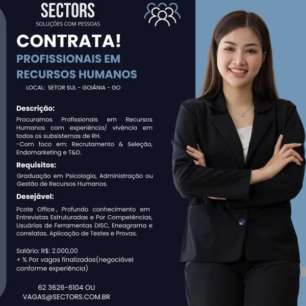 SECTORS font

SOLUCOES COM PESSOAS

CONTRATA!

LOCAL: SETOR SUL - GOIANIA - GO

DescricGo:

Procuramos Profissionais em Recursos
Humanos com experiéncia/ vivencia em
todos 0s subsistemas de RH.

-Com foco em: Recrutamento & Selecdo,
Endomarketing e T&D.

Tete TTC Cel

Graduagao em Psicologia, Administrag¢ao ou
Gestdo de Recursos Humanos.

Desejavel:

Pcote Office, Profundo conhecimento em
Entrevistas Estruturadas e Por Competéncias,
Usuarias de Ferramentas DISC, Eneagrama e
correlatas. Aplicacdo de Testes e Provas.

Salario: RS: 2.000,00
+ % Por vagas finalizadas(negocidvel
rola olianeneytel-ii (intel (ep)

ov eclo Pcie) ey e)e)
VAGAS@SECTORS.COM.BR

 

a SECTORS AS

SOLUGOES COM PESSOAS

CONTRATA!

PROFISSIONAIS EM
RECURSOS HUMANOS

LOCAL: SETOR SUL - GOIANIA - GO

Descri¢Go:

Procuramos Profissionais em Recursos
Humanos com experiéncia/ vivéncia em
todos os subsistemas de RH.

-Com foco em: Recrutamento & Selecdo,
Endomarketing e T&D.

Requisitos:

Graduagdo em Psicologia, Adminis...