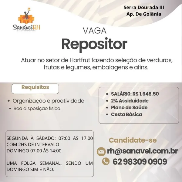 VAGA
Repositor

Atuar no setor de Hortfrut fazendo selegdo de verduras,
frutas e legumes, embalagens e afins.

' Organizacao e proatividade
oa disposi¢ao fisica

SALARIO: R$ 1.648,50
e 2% Assiduidade
e Planode Satde

Cesta Basica

   

]GO 07:00 AS 14: Sinead ted cok
FOLGA SEMANAL, SENDO UM @ 6298309 0909 -

NGO SIM E NAO. ¥ Serra Dourada Ill
a Ap. De Goiania
rapes

ue VAGA
Repositor

Atuar no setor de Hortfrut fazendo selegdo de verduras,
frutas e legumes, embalagens e afins.

SALARIO: R$ 1.648,50

* Organizagdo e proatividade 2% Assiduidade

Boa disposicdo fisica Plano de Saude
Cesta Basica

 

 

SEGUNDA A SABADO: 07:00 AS 17:00 Candidate-se
COM 2HS DE INTERVALO
DOMINGO 07:00 AS 14:00 © rh@sanavel.com.br

UMA FOLGA SEMANAL, SENDO UM @ 6298309 0909

DOMINGO SIM E NAO. ¥ Serra Dourada lil

oe Ap. De Goiania _

SongvdlRH VAGA
Repositor

Atuar no setor de Hortfrut fazendo sele¢do de verduras,
frutas e legumes, embalagens e afins.

© Organizagdo e proatividade
‘© Boa disposigao fisica...