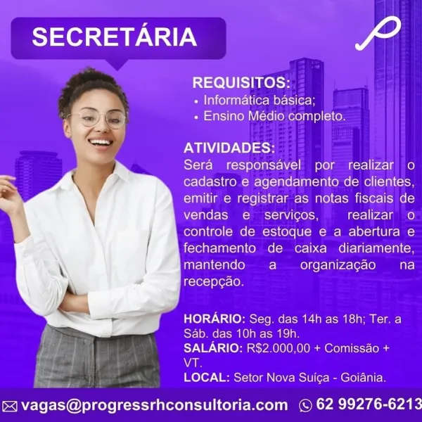 SECRETARIA 2,

REQUISITOS:

+ Informatica basica;
+ Ensino Médio completo.

ATIVIDADES:

Sera responsavel por realizar o
cadastro e agendamento de clientes,
emitir e registrar as notas fiscais de
vendas e_ servicos, realizar o
controle de estoque e a abertura e
fechamento de caixa diariamente,
mantendo a organizagao na
recepcao.

Be e)7.\ to eC RC ECR aie cae cit ae
Silom oe Talat lae

SALARIO: R$2.000,00 + Comissao +
Va

LOCAL: Setor Nova Sui¢a - Goiania.

 

& vagas@progressrhconsultoria.com © 62 99276-6213 SECRETARIA Lf

REQUISITOS:

- Informatica basica;
» Ensino Médio completo.

ATIVIDADES:

Sera responsavel por realizar o
cadastro e agendamento de clientes,
emitir e registrar as notas fiscais de
vendas e_ servicos, realizar oO
controle de estoque e a abertura e
fechamento de caixa diariamente,
mantendo a _ organizacao na
recepcao.

HORARIO: Seg. das 14h as 18h; Ter. a
Sab. das 10h as 19h.

SALARIO: R$2.000,00 + Comissao +

; VA

ae LOCAL: Setor Nova Suiga - Goiania.

4 vagas@p...